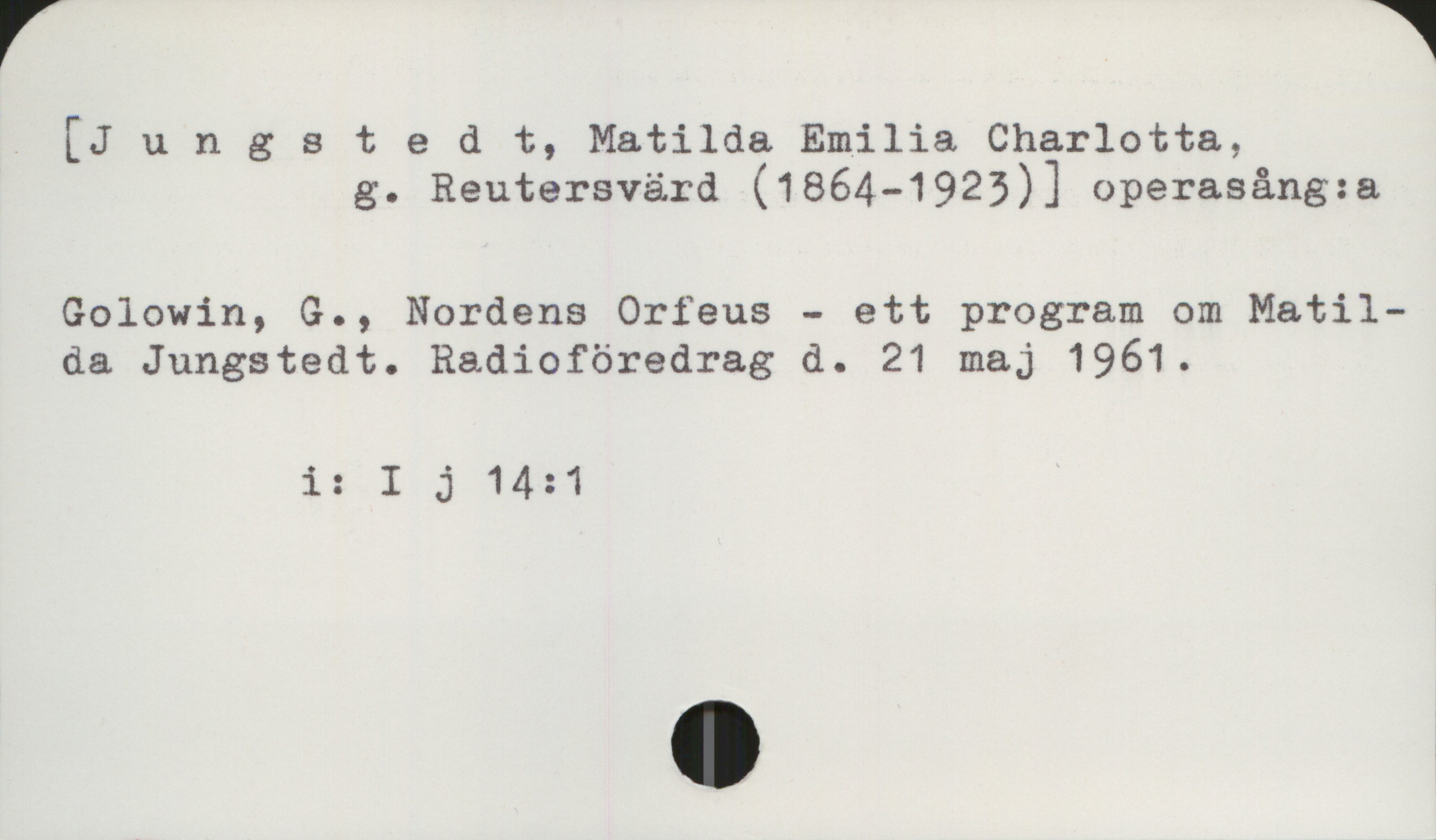 Jungstedt, Matilda (1864-1923) [Jungstedt, Matilda Emilia Charlotta,
           g. Reutersvärd (1864-1923) operasång:a]

Golowin, G., Nordens Orfeus - ett program om Matilda Jungstedt. Radioföredrag d. 21 maj 1961

          i: I j 14:1