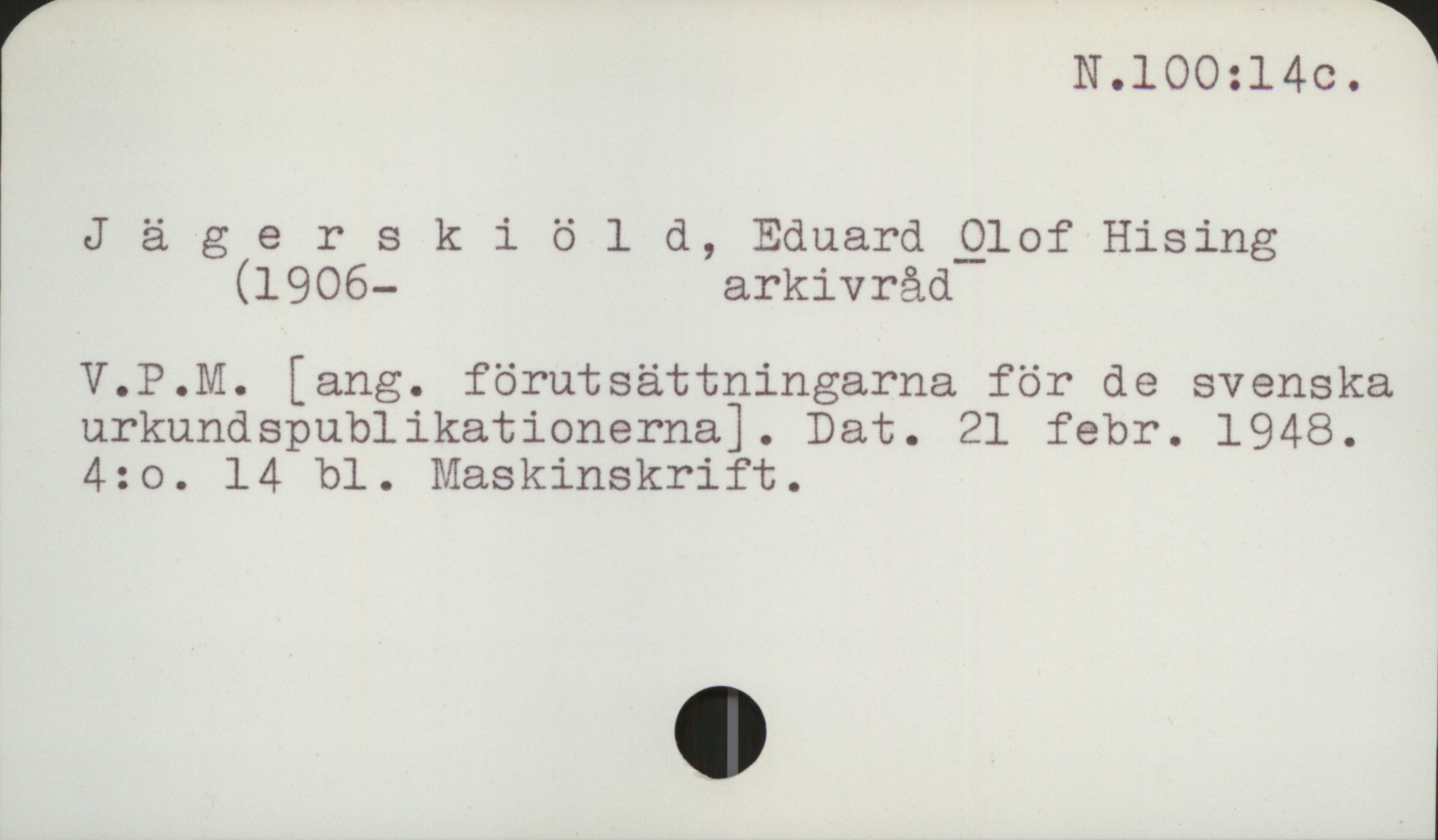 Jägerskiöld, Olof (1906-1986) N 100: 14c

Jägerskiöld, Eduard Olof Hising
     (1906-     arkivråd

V.P.M. [ang. förutsättningarna för de svenska
urkundspublikationerna]. Dat. 21 febr. 1948.
4:o.  14 bl.  Maskinskrift