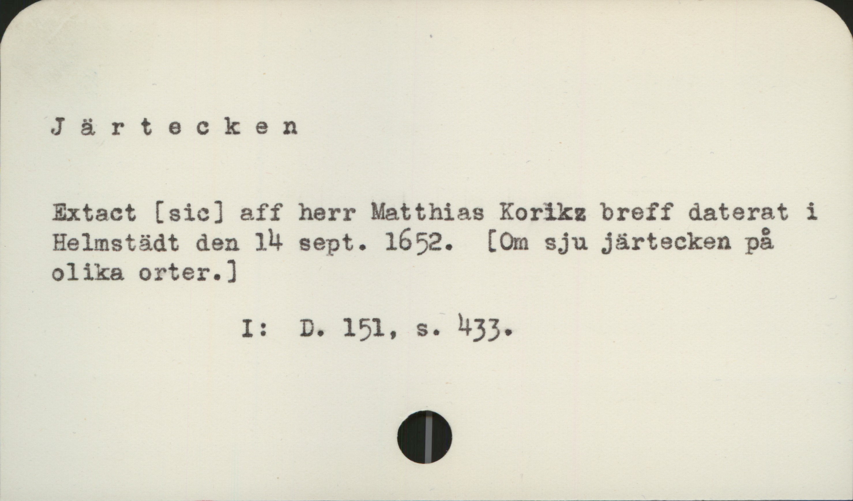 Järtecken Järtecken

Extact [sic] aff herr Matthias Koriks breff daterat i
Helmstädt den 14 sept. 1652.  [Om sju järtecken på
olika orter. ]

                I:   D. 151,   s. 433
