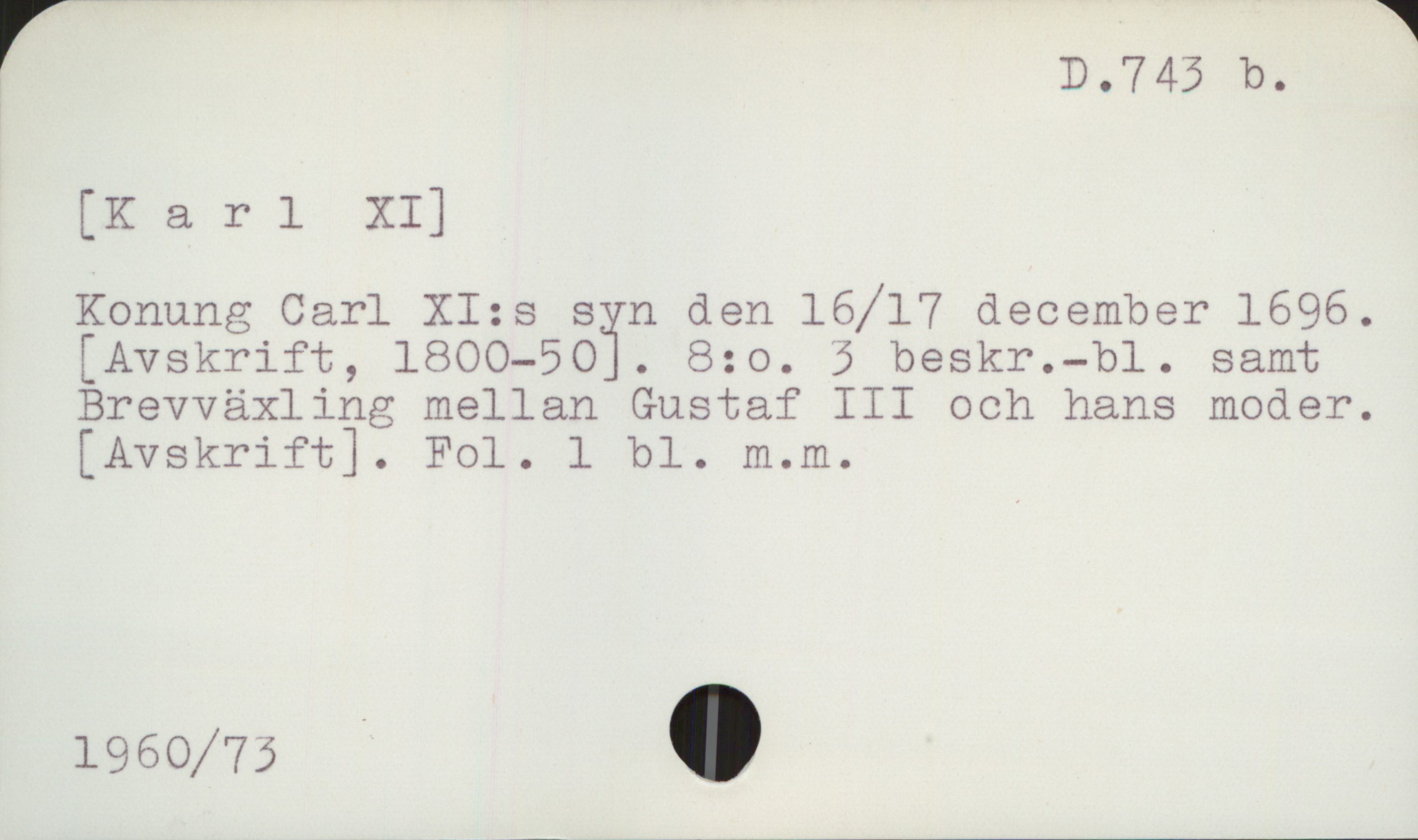  D.7 43 b.
[K a rl XI]
Konung Carl XI:s syn den 16/17 december 1696.
[ Avskrift, lBOO-SOï. 8:0. 3 beskr.-bl. samt
Brevväxling mellan Gustaf III och hans moder.
[Avskrift]. Fol. 1 bl. m.m.
1960/73 -


