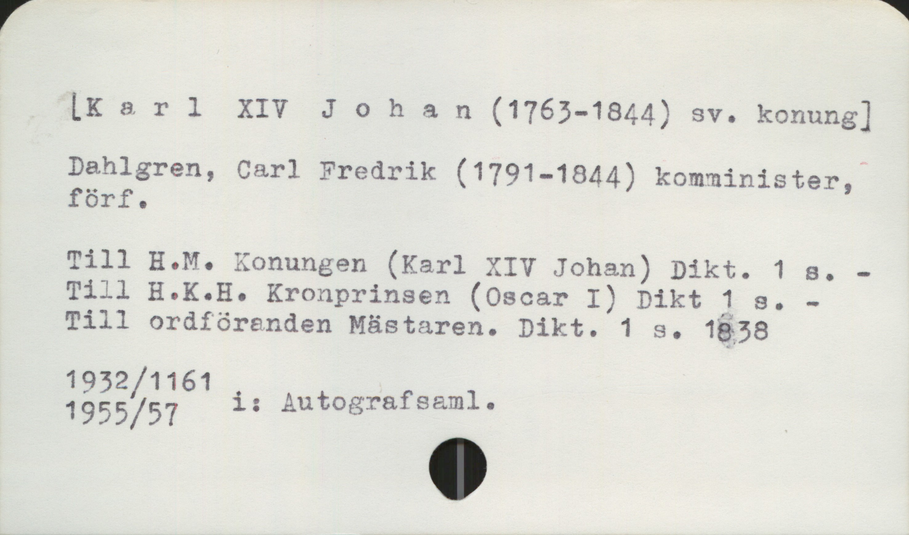  LKarl XIV Johan (1763-1844) sv. konung]
Dahlgren, Carl Fredrik (1791-18 1 i »
Pehle (179 44) komminister,
Till HQM. Konungen (Karl XIV Johan) Dikt. 1 s. -
Till H.K.H. Kronprinsen (Oscar I) Dikt 1 s. -
Till ordföranden Mästaren. Dikt. 1 s. 1838

1932 /1161 i t p

1955/57 ; Autografsaml. ,

