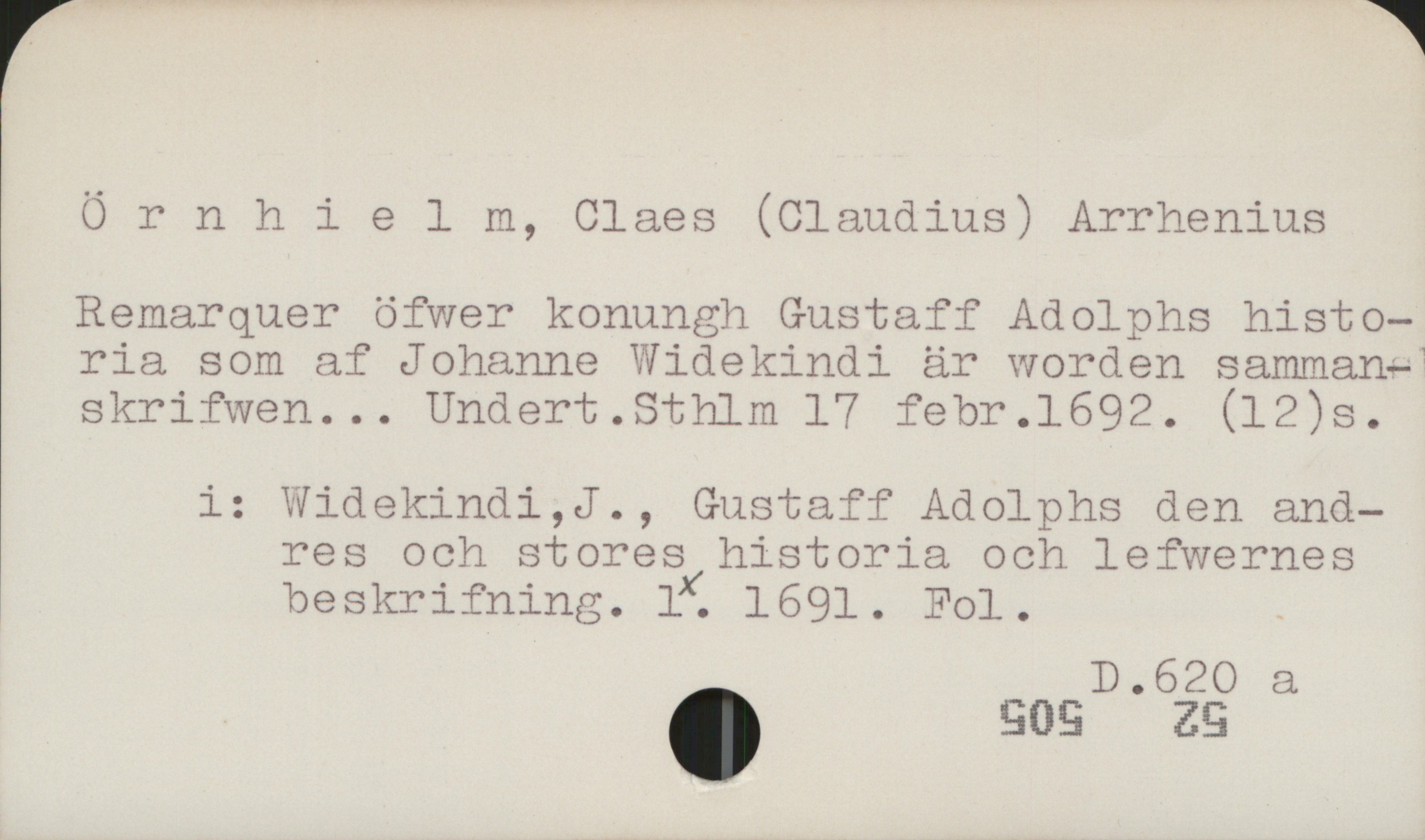 Örnhielm, Claes (Claudius) Arrhenius Örnhielm, Claes (Claudius) Arrhenius

Remarquer öfwer konungh Gustaff Adolphs histo-
ria som af Johanne Widekindi är worden samman-
skrifwen... Undert. Sthlm 17 febr. 1692. (12)s

i: Widekindi,J., Gustaff Adolphs den and-
   res och stores historia och lefwernes
   beskrifning. 1. 1691. Fol

D 620 a