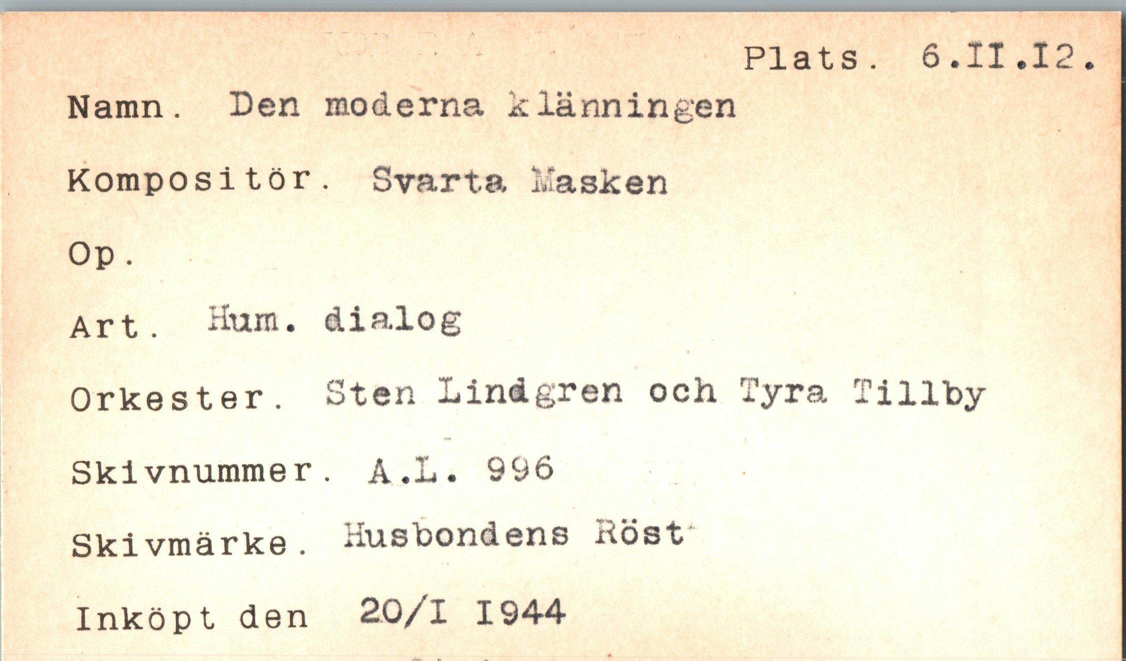  ﻿Plats. 6.11
Namn. Den moderna klänningen Kompositör. Svarta Masken Op.
Art. Hum. dialog
Orkester. Sten Lindgren och Tyra Tillby Skivnummer. A.L. 996 Skivmärke. Husbondens Höst
Inköpt den 20/1 1944
