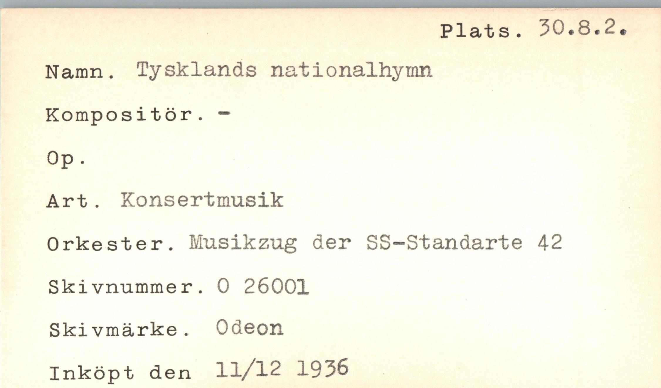  ﻿Plats . 50.8*2
Namn. Tysklands nationalhymn
Kompositör. -
Op.
Art. Konsertmusik
Orkester. Musikzug der SS-Standarte 42 Skivnummer. 0 26001 Skivmärke. Odeon Inköpt den 11/12 1936