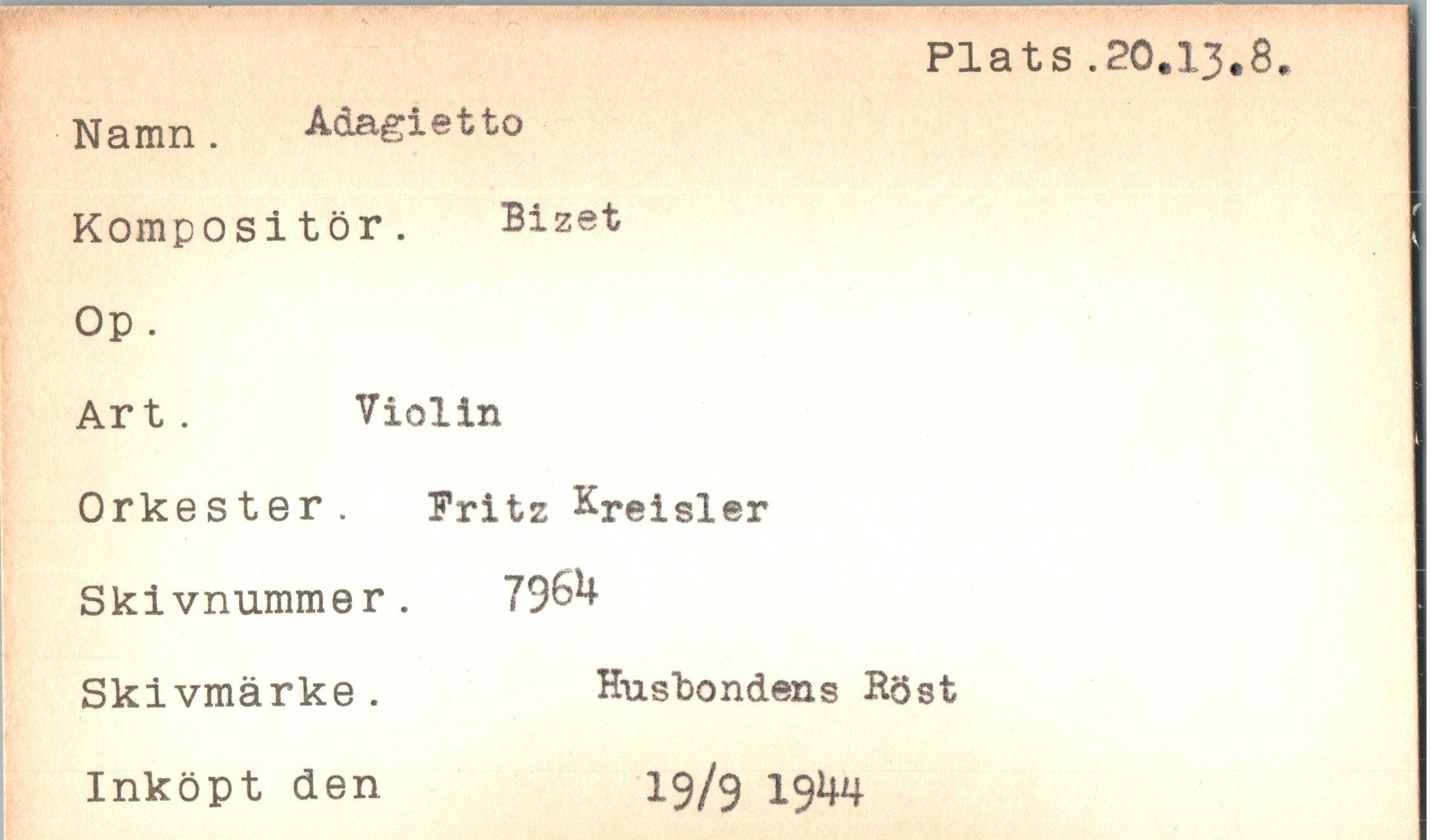  ﻿Plats .20.13.8
Namn. Adagietto Kompositör. Bizet Op.
Art .	Violin
Orkester. Fritz Kreisler Skivnummer. 796H Skivmärke.
Inköpt den
Husbondens Höst
19/9 I9*w