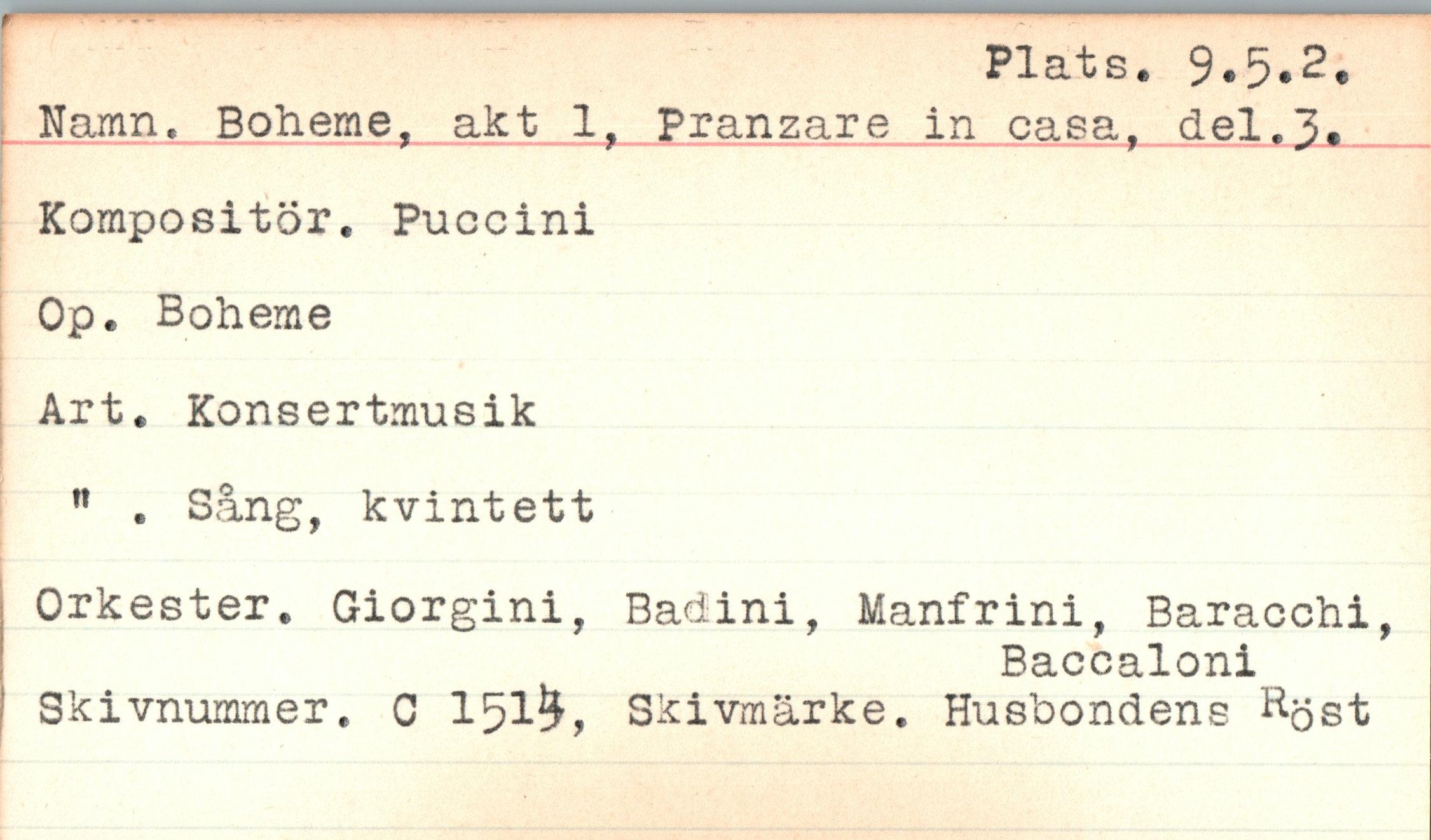 ﻿Plats. 9*5«2*
Namn. Boheme, akt 1, Pranzare in casa, del.3.
Kompositör. Puccini
Op. Boheme
Art. Konsertmusik
|
n . Sång, kvintett
Orkester. Giorgini, Badini, Manfrini, Baracchi,
Baccaloni
Skivnummer. C 151?£, Skivmärke. Husbondens Röst