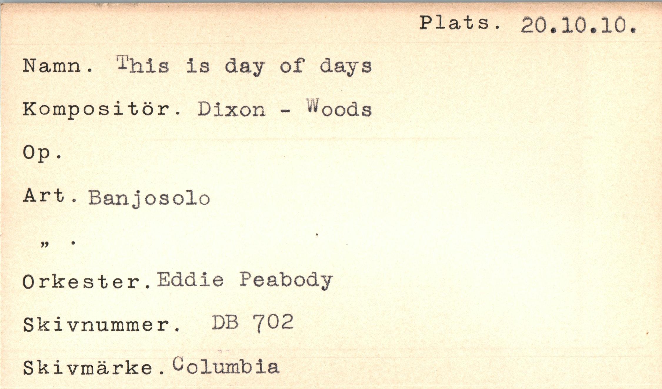 ﻿Namn. This is day of days Kompositör. Dixon - Woods Op.
Art . Banjosolo
Orkester.Eddie Peabody Skivnummer. DB 702 Ski vmärke . Columbia