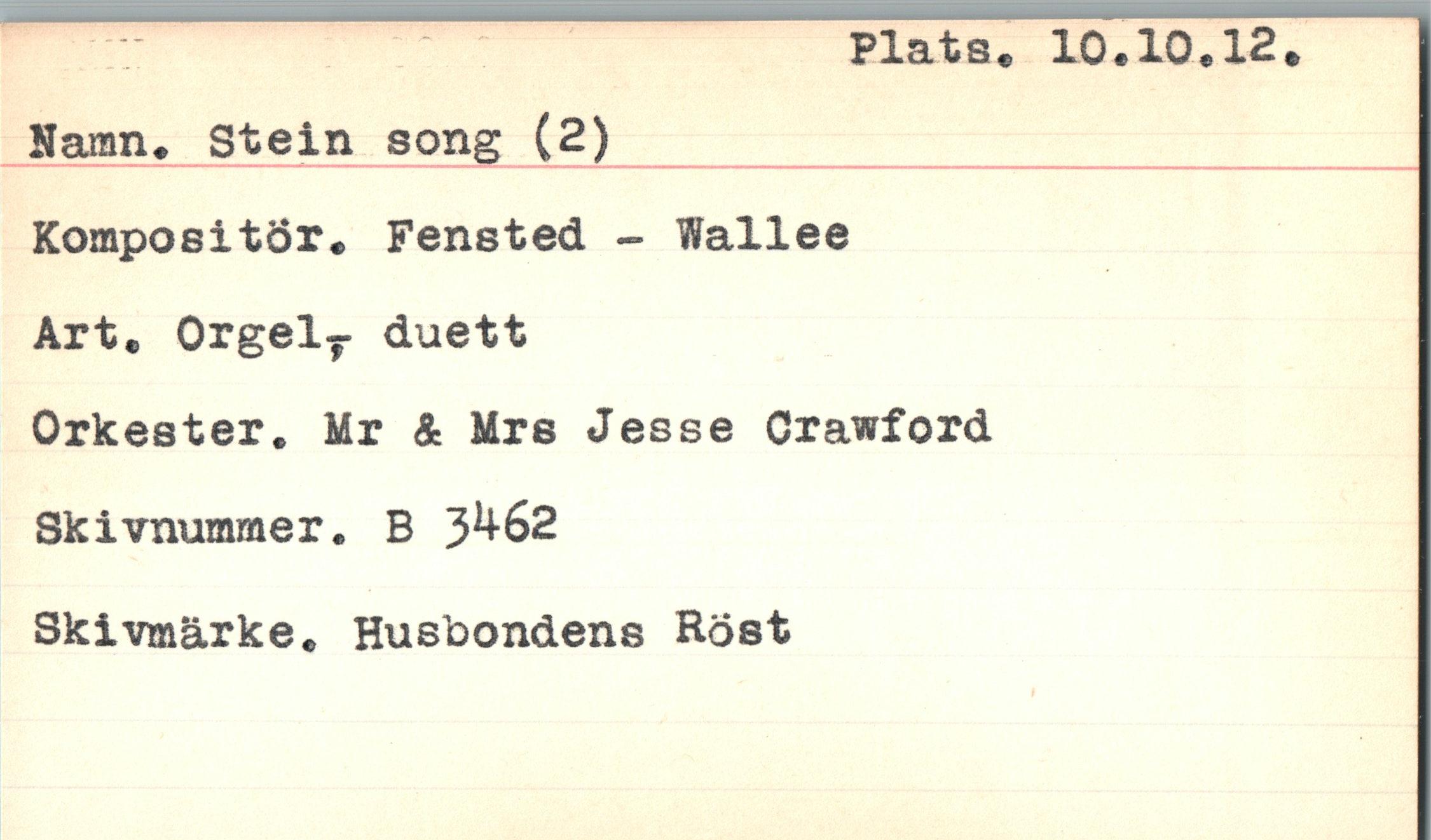  ﻿Plats* 10.10*12*
Namn. Stein song (2)
Kompositör. Fensted - Wallee
Art. 0rgel7 duett
Orkester. Mr & Mrs Jesse Crawford
Skivnummer. B 3^62
Skivmärke. Husbondens Höst