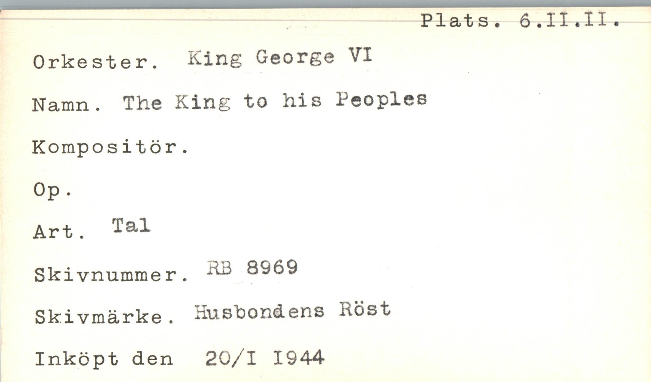  ﻿Plats. 6.II.II.
Orkester. King George VI Namn. The King to his Peoples Kompositör.
Op.
Art. Tal
Skivnummer. ™ 8969 Skivmärke . Husbondens Röst Inköpt den 20/1 1944