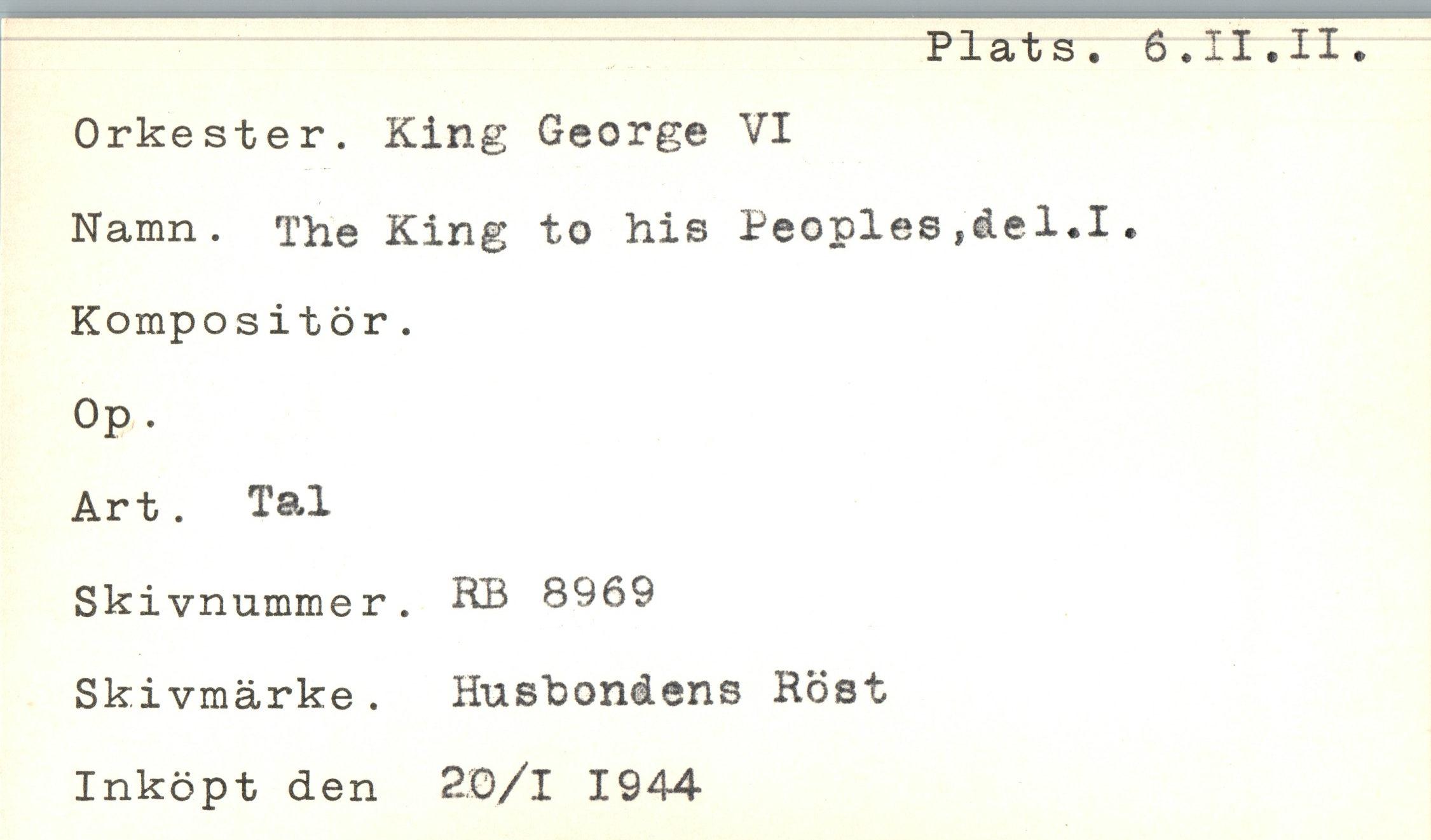 ﻿Plats. 6.II.II.
Orkester. King George VI
Namn. The King to his Beoples ,åel*I.
Kompositör.
Op.
Art. Tal
Skivnummer. KB 8969 Skivmärke . Husbondens Höst Inköpt den 2.0/1 1944