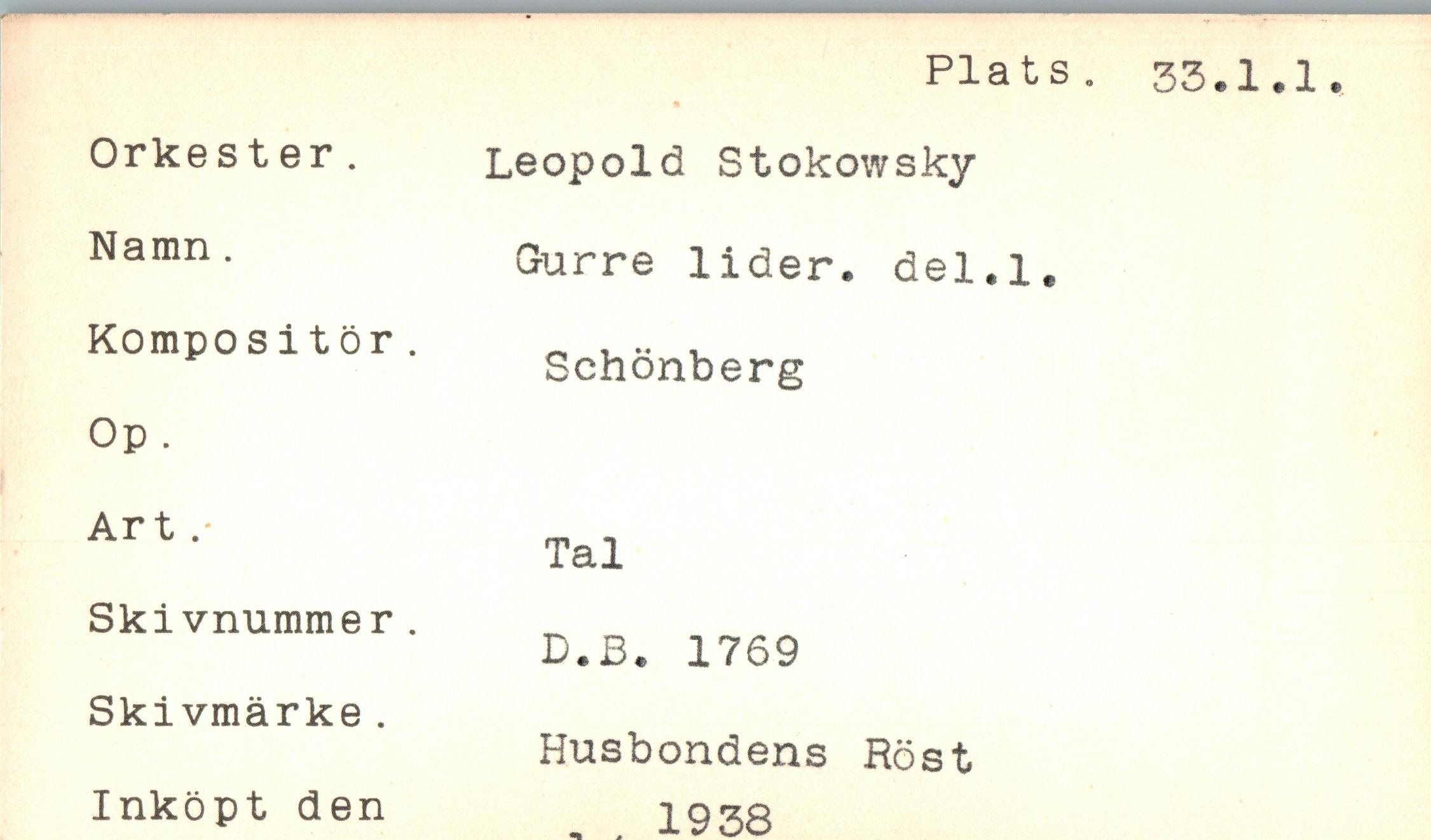  ﻿Plats. 33.1.1.
Orkester.	Leopold Stokowsky
Namn .	Gurre lider, del.l.
Kompositör. Op .	Schönberg
Art .	Tal
Skivnummer.	D.B. 1769
Skivmärke. Inköpt den	Husbondens Röst . . 1938