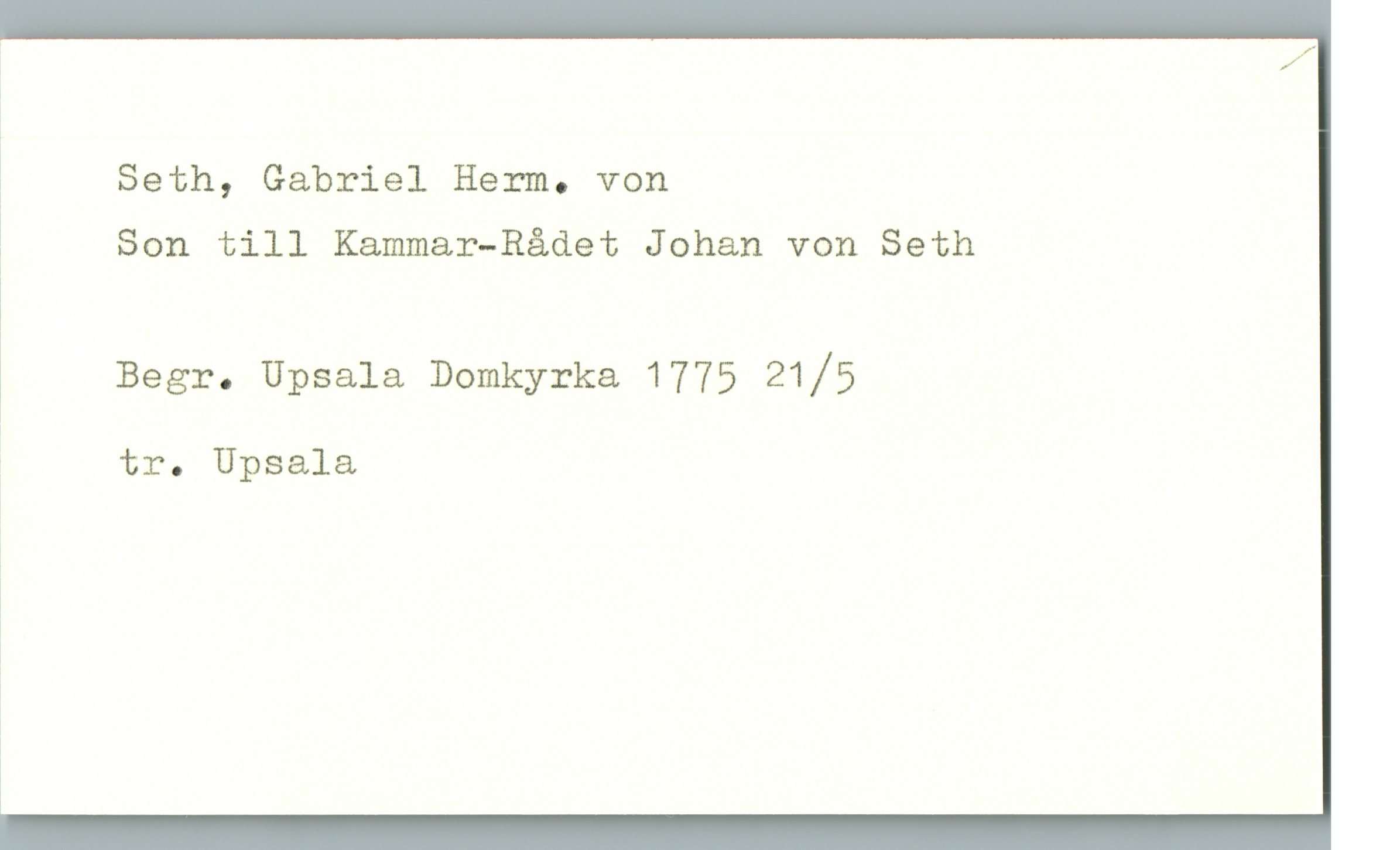 Seth, Gabriel Herm. von Seth, Gabriel Herm. von
Son till Kammar-Rådet Johan von Seth
Begr. Upsala Domkyrka 1775 21/5
tr. Upsala