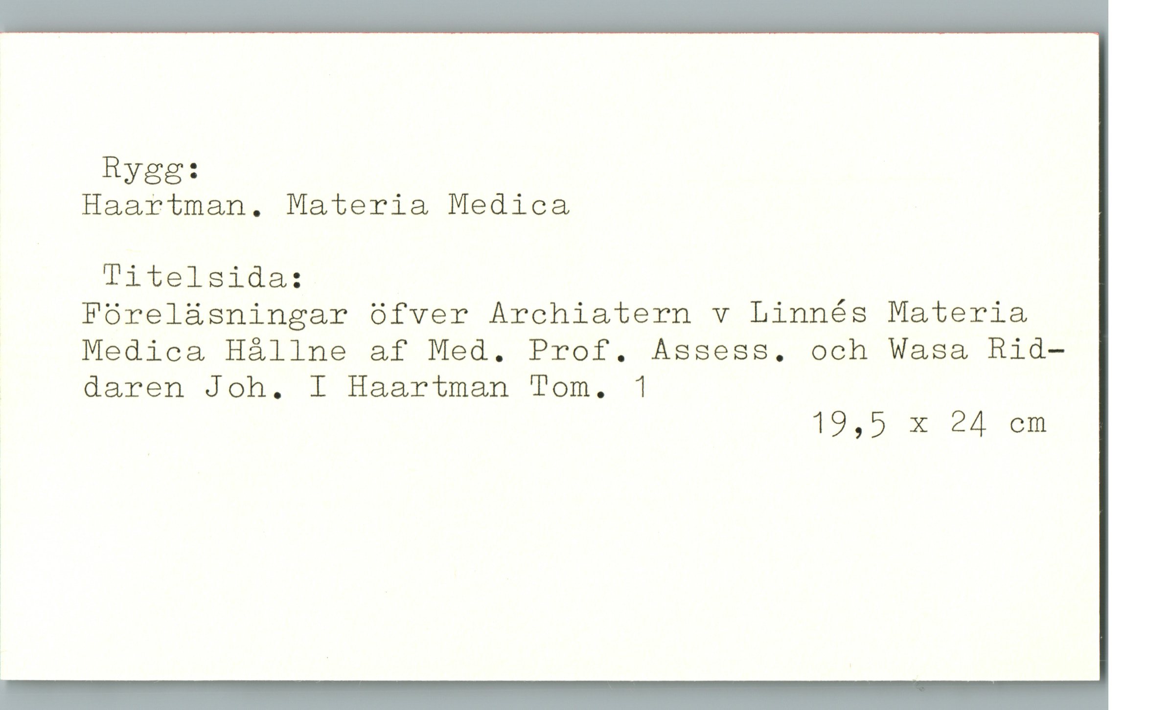  Rygg:
Haartman. Materia Medica
Titelsida:
Föreläsningar öfver Archiatern v Linnés Materia
Medica Hållne af Med. Prof. Assess. och Wasa Rid—
, daren Joh. I Haartman Tom. 1
19,5 X 24 cm

