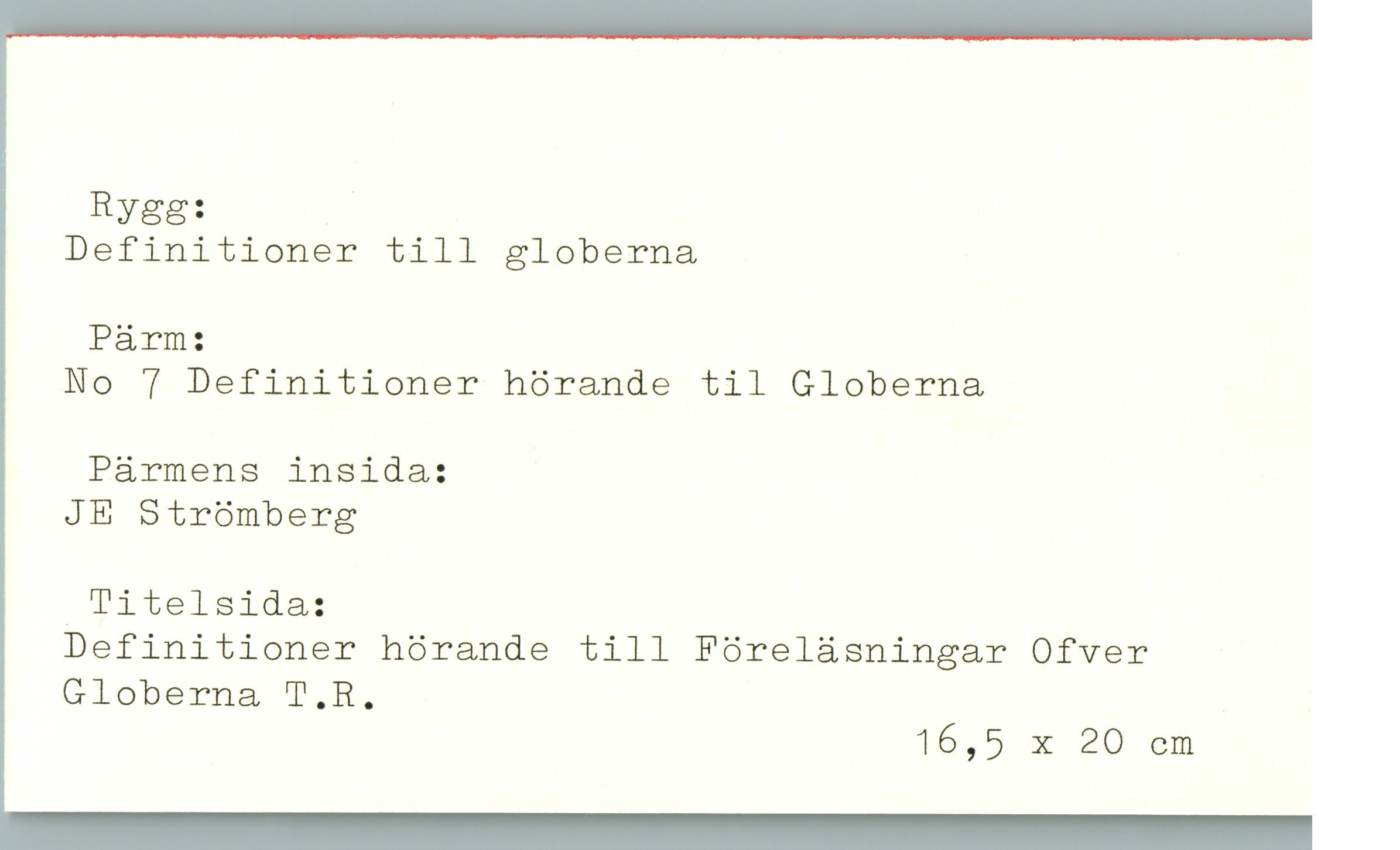  Rygg: .'

Definitioner till globerna

Pärm:
No 7 Definitioner hörande til Globerna

Pärmens insida:

JE Strömberg

.Titelsida:
Definitioner hörande till Föreläsningar Ofver
Globerna T.R.

16,5 X 20 cm

