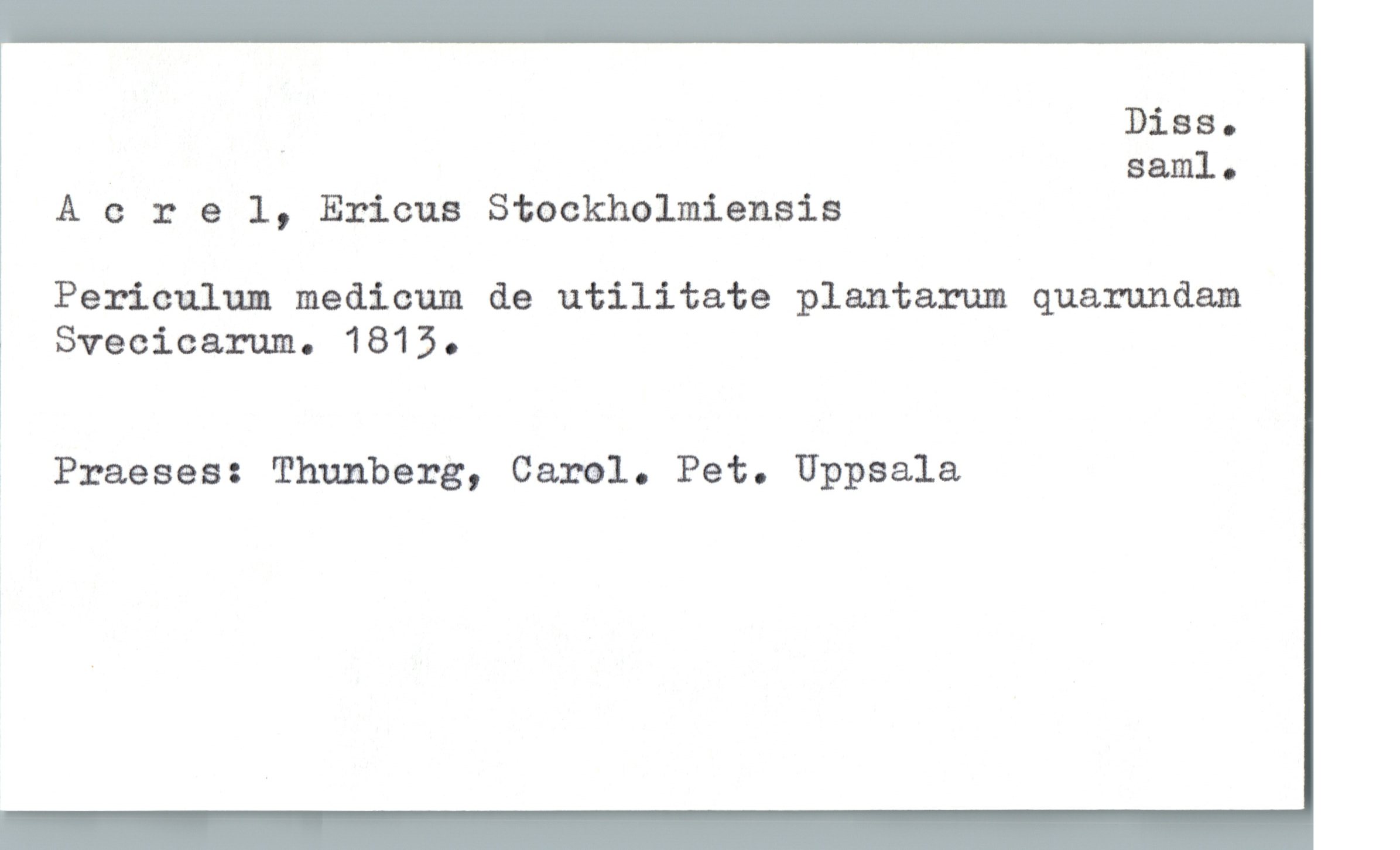 Acrel, Ericus Stockholmiensia Acrel, Ericus Stockholmiensia
Periculum medicum de utilitate plantarum quarundam
Svecicarum. 1813.
Praeses: Thunberg, Carol. Pet. Uppsala
Diss. saml.
