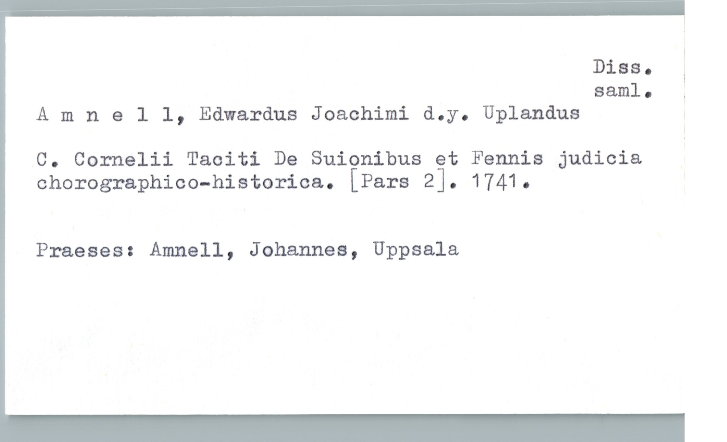 Amnell, Edwardus Joachimi d.y. Uplandus Amnell, Edwardus Joachimi d.y. Uplandus
C. Cornelii Taciti De Suionibus et Fennis judicia
chorographico-historica. [Pars 2]. 1741.
Praeses: Amnell, Johannes, Uppsala
Diss. saml.