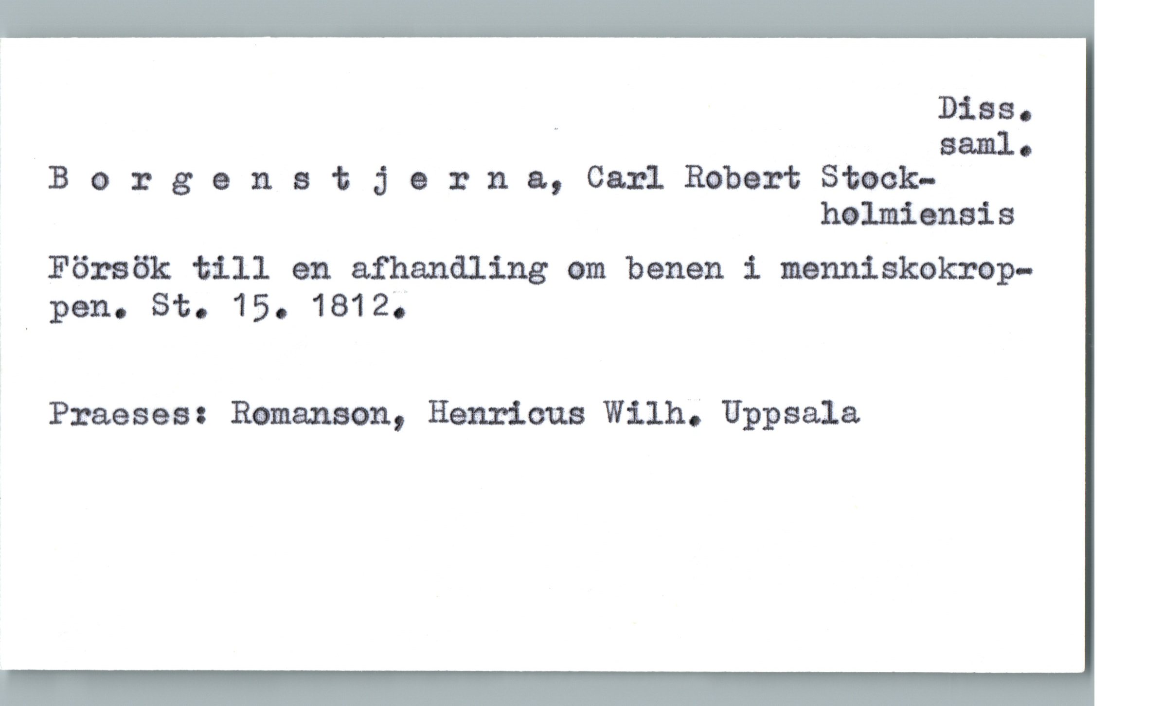 Borgenstjerna, Carl Robert Stockholmiensis Borgenstjerna, Carl Robert Stockholmiensis
Försök till en afhandling om benen i menniskokrop-
pen. St. 15. 1812.
Praeses: Romanson, Henricus Wilh. Uppsala
Diss. saml.