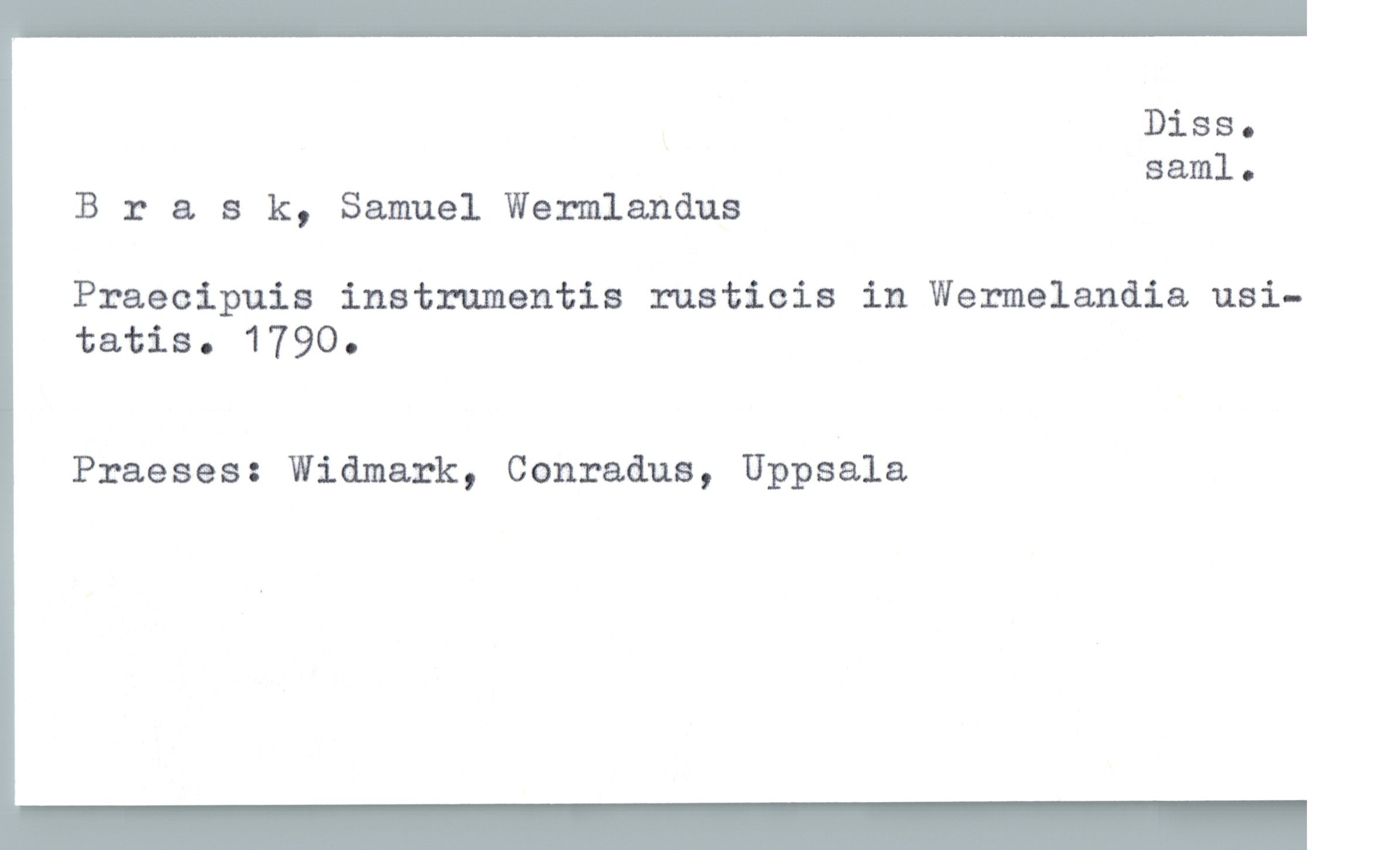  Diss.
saml.
Brask, Samuel Wermlanåus
Praecipuis instrumentis rusticis in Wermelandia usi-
tatis . 17900
Praeses: Widmark, Conraåus, Uppsala

