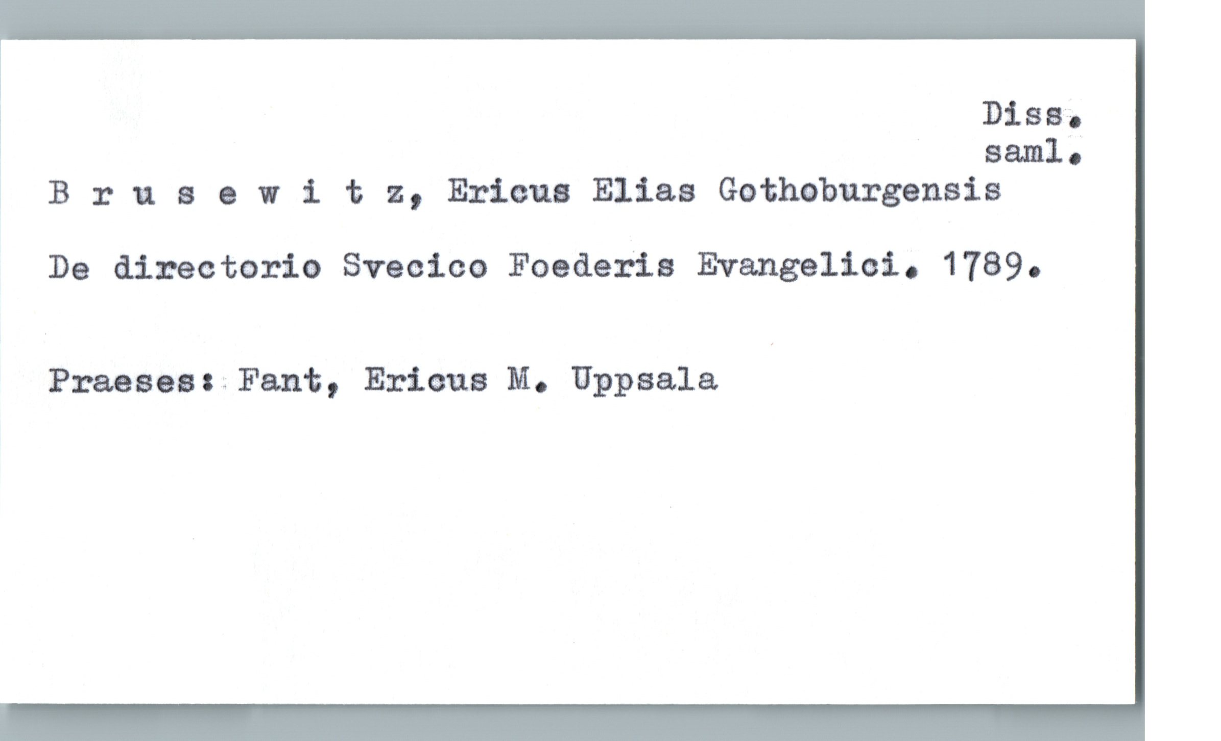  Diss.
» sæl.
1 Bruaowitz, Ericus Elias Gothnburgensis
De directorio Sveoico Foederia Evangelioi. 1789.
Praeses: Fant, Ericus M. Uppsala

