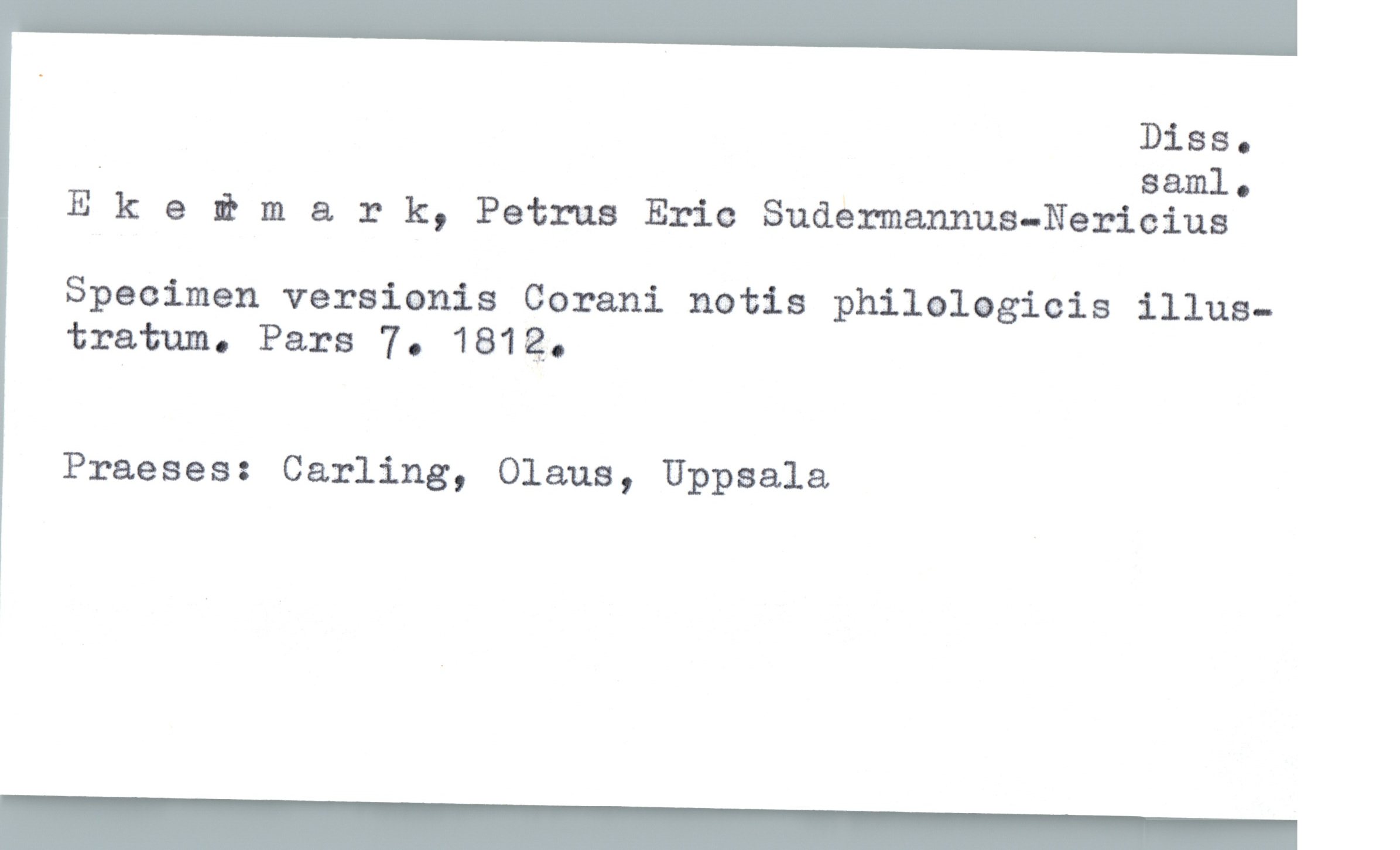  Diss.
. saml.
Ekeimark, Petrus Eric Sudemannus-Nericius
specimen versianis Gorani notis philologicis illus-
tratum. Pars 7. 1814?-
Praeses: Carling, Olaus, Uppsala

