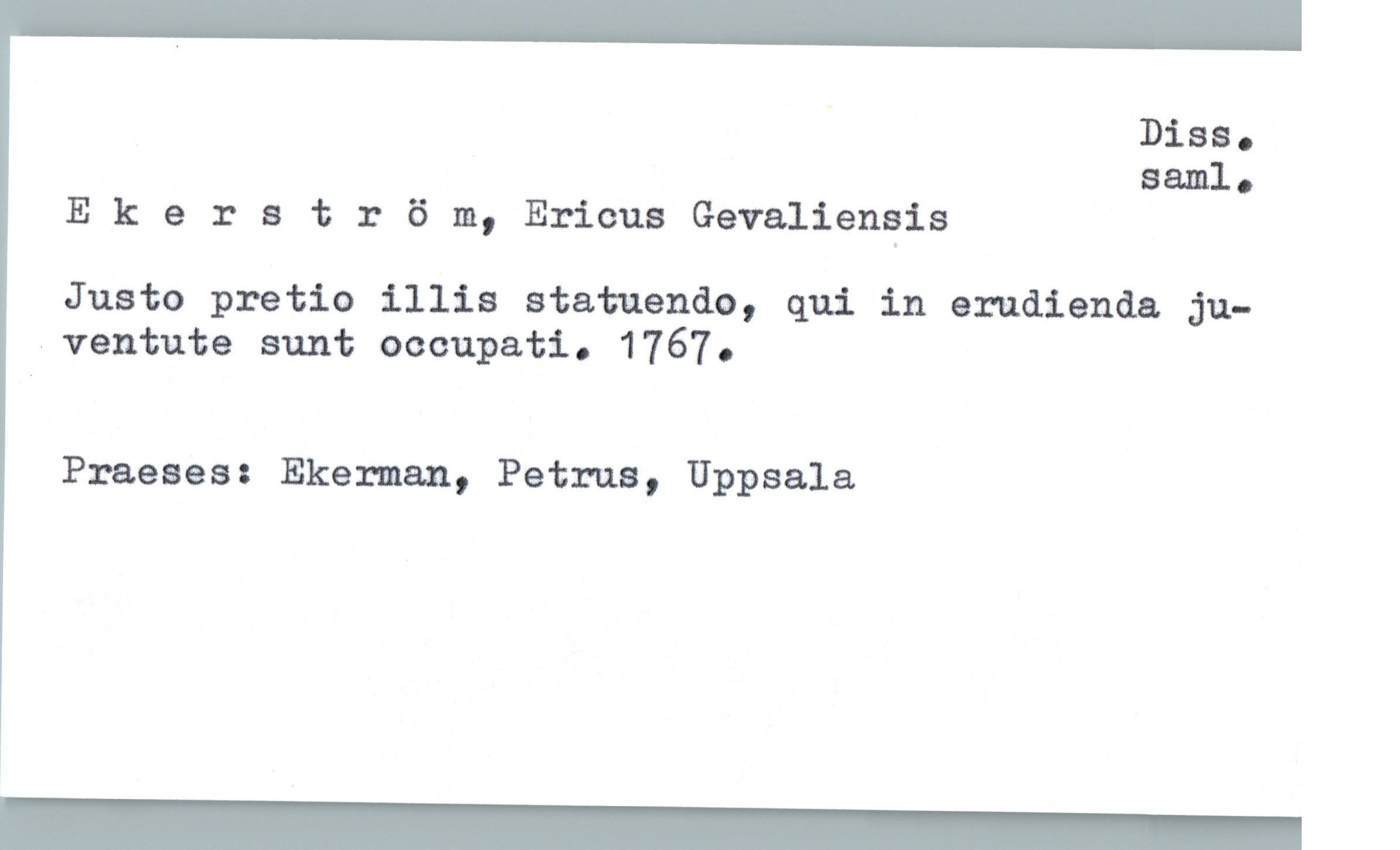  ' Biss.
saml.
E 1: e 1: s t :: 6 111, Ericus Gevaliengis
Juste pretio illia statuendo, qui in erudienda ju-
-ventute sunt occupati. 1767.
Praeses: Ekerman, Petrus, Uppsala

