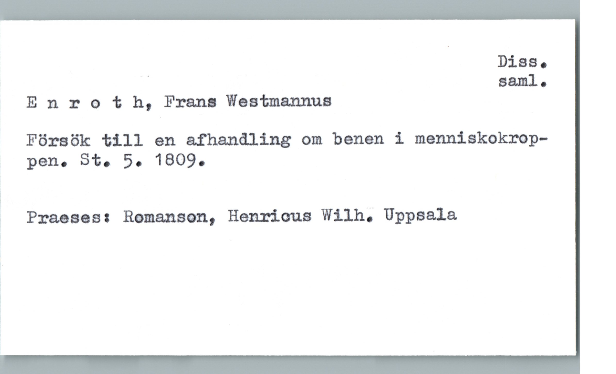  . Biss.
' saml.
Enroth, Frans Westmanuua
Försök till en afhandling om benen i menniskokroP-
pen. Sto 50 1809.
Praeses: Romanson, Henricus Wilh. Uppsala
i
!
!.
i
i
1

