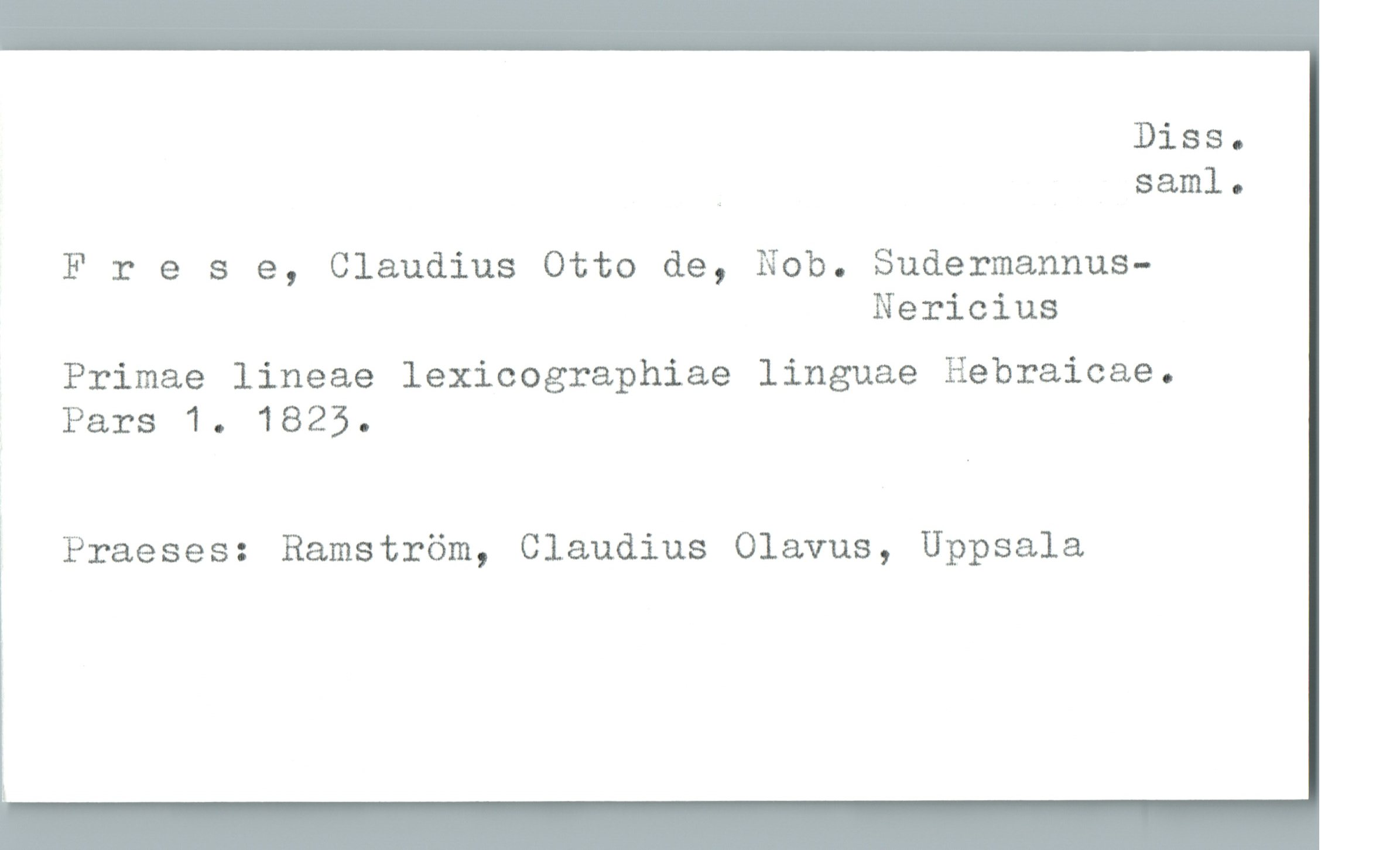  Diss.
_ saml.
Frese, Claudius Otto de, Nob. Sudermannus—
Nericius
Primae lineae lexicographiae linguae Hebraicae.
Pars 1. 1825.
ä Praeses: Ramström, Claudius Olavus, Uppsala

