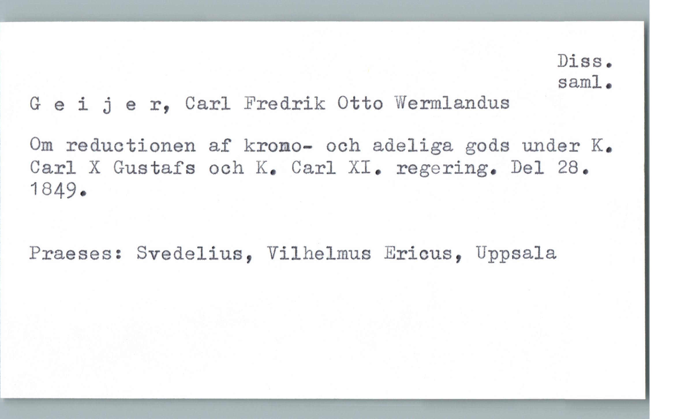  Diss.
saml .
Geijer, Carl Fredrik Otto Wermlandus
j Om reductionen af krono- och adeliga gods under K.
ä Carl X Gustafs och K. Carl XI. regering. Del 28.
% 1849.
' Praeses: Svedelius, Vilhelmus Ericus, Uppsala
i

