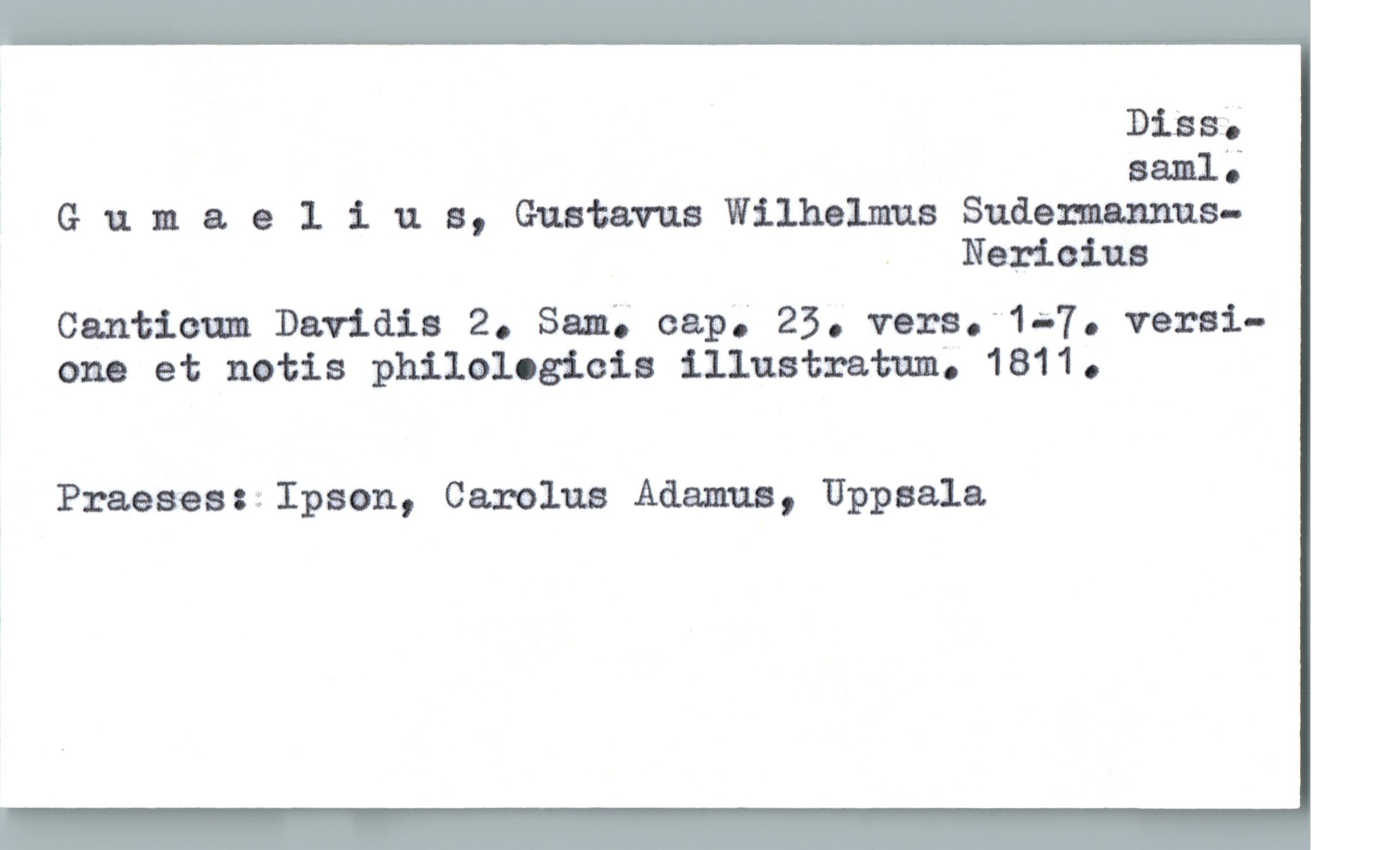  , mas;.
Baal;
Gumaeliun, Gustavus Wilhelmus Sudemannus-
. Nerioiua
Canticum Davidis 2. Sam; cap; 25. vera."1a-7. varai-
ono et notis philalogicia illustrata, 1811.
Praesesuïpaon, Carolus Adamua, Uppsala.

