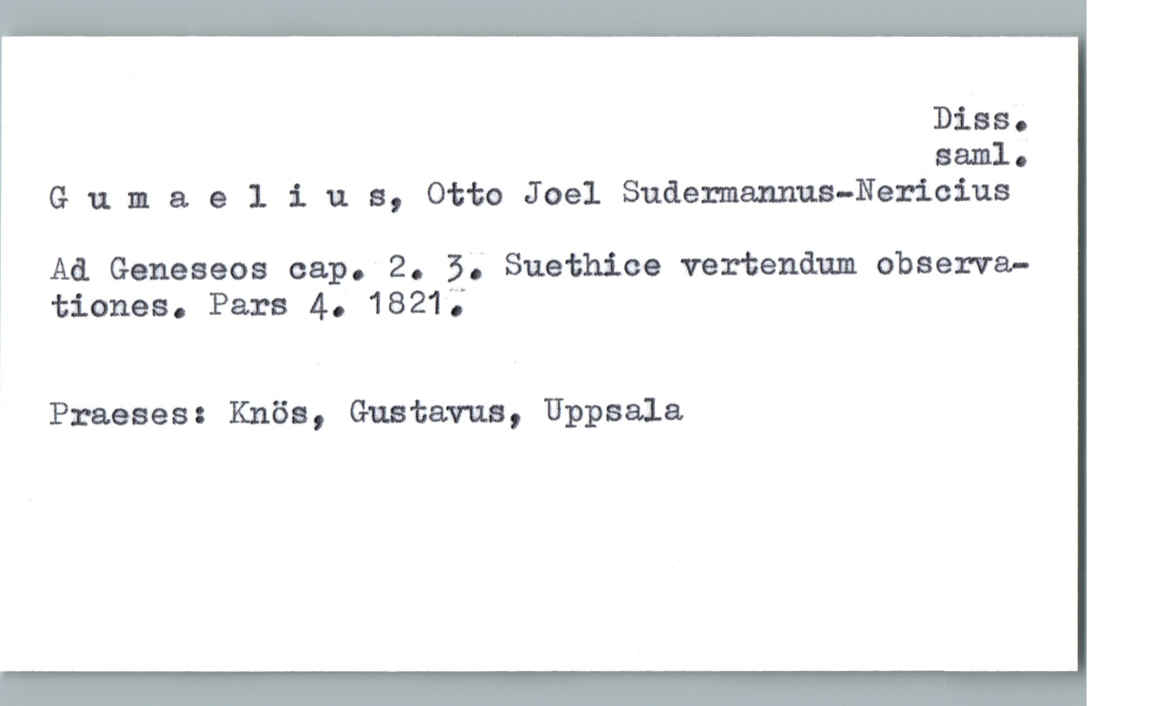  Diss.
aaml.
Gunaeliua, Otto Joel Sudermannua—Nericius
Ad. Geneseos cap. 2. 3; Suethice vertendam observa-
: tiones. Pars 4. 1821 ';
Praeses: Knös, Gustavua, Uppsala

