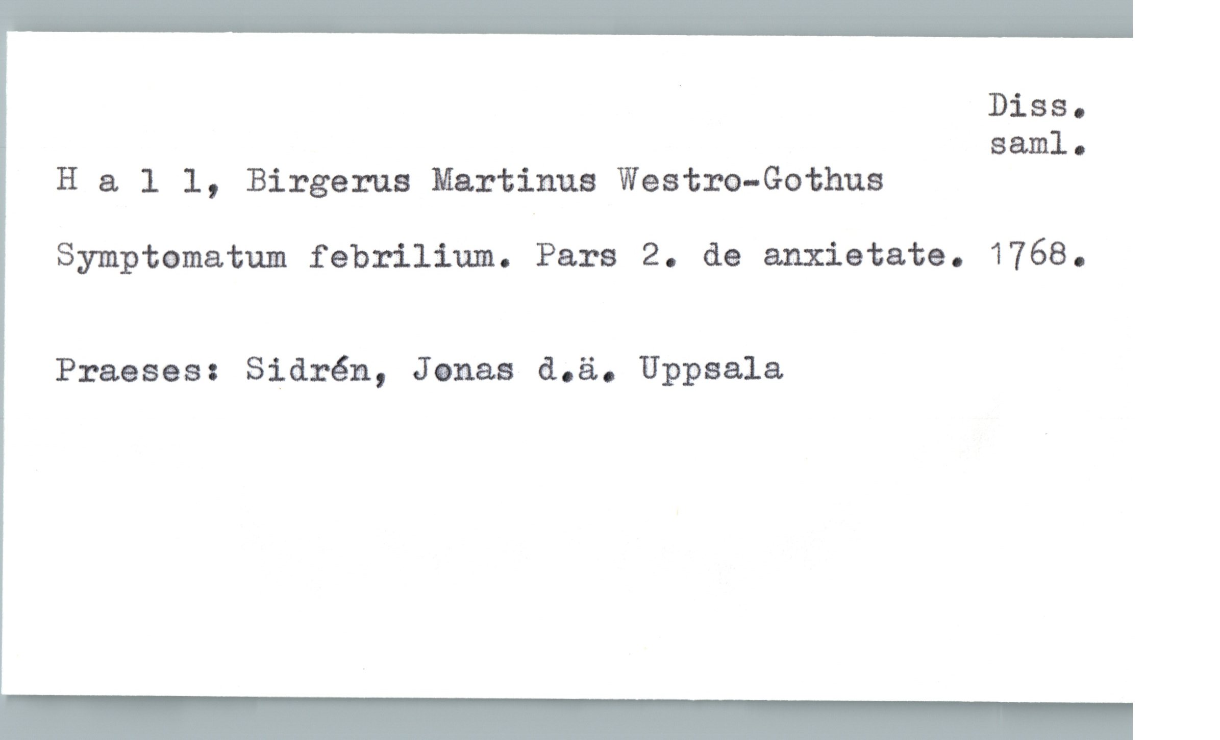  . Diss-
saml.
H a. 1 1, Birgerus Martinus Westm-Gothus
Symptomatum febrilium. Pars 2. de anxietate. 1768.
Praeses: Sidrén, Jonas d.ä. Uppsala


