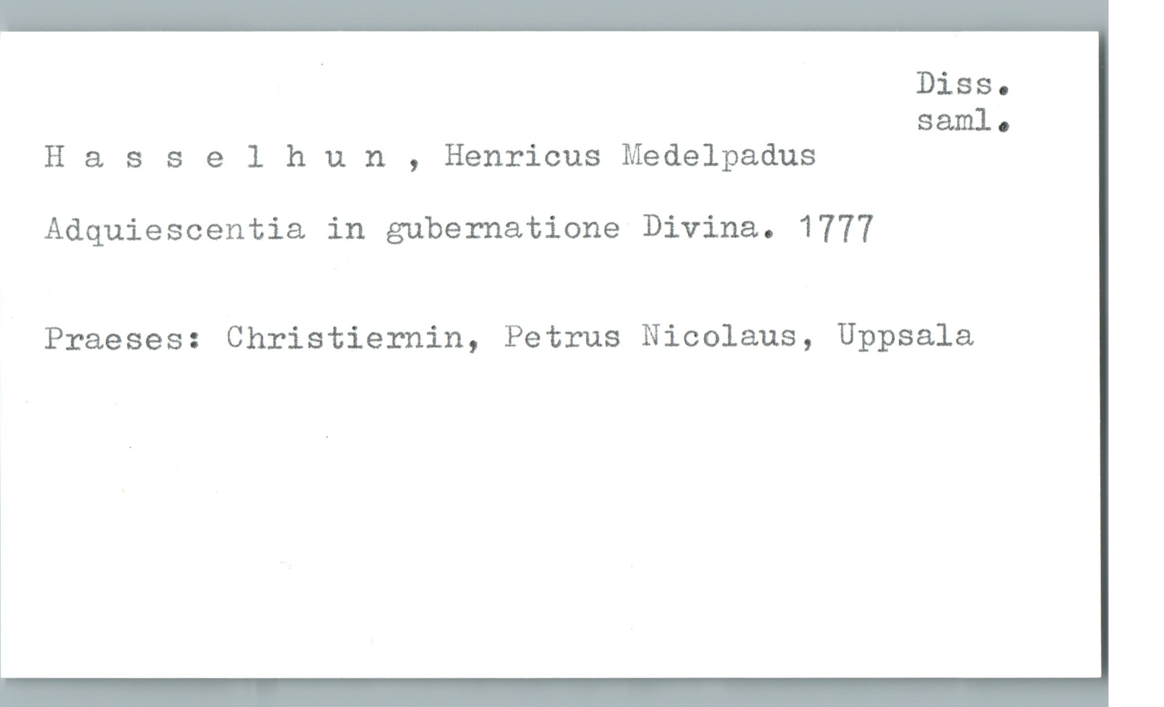  . Diss.
saml.
H 8. sselhun , Henricus Medelpadus
Adquiescentia in gubernatione Divina. 1777
Praeses: Christiernin, Petrus Nicolaus, Uppsala


