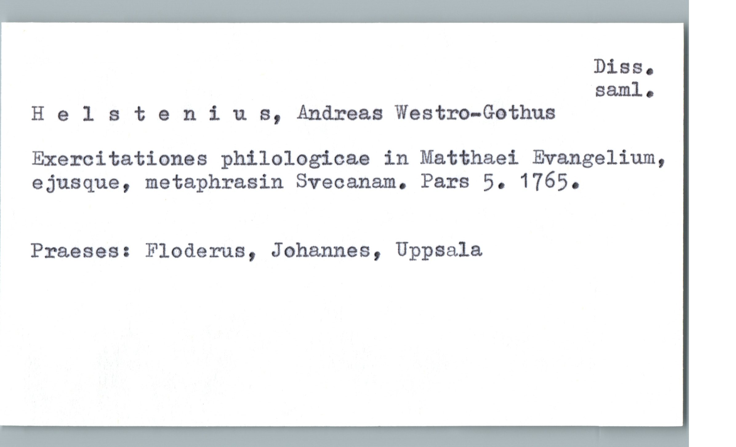  Diss.
saml.
Helateniua, Andreas Westm-Gethus
Exercitationes philologicae in Matthaei Evangelium,
ejusque, metaphrasin Svecanam. Pars 5. 1765.
* Praeses: Floderna, Johannes, Uppsala

