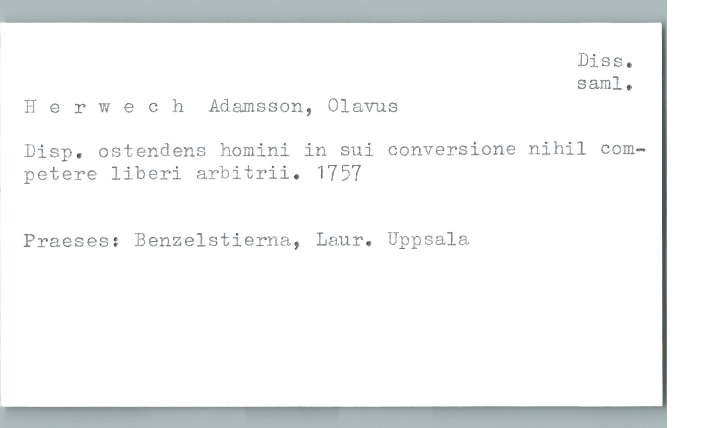  Diss.
saml.
H 9 r W 9 0 h Adamsson, Olavus
; Disp. ostendens homini in sui conversione nihil com-
? petere liberi arbitrii. 1757
ä Praeses: Benzelstierna, Laur. Uppsala
1

