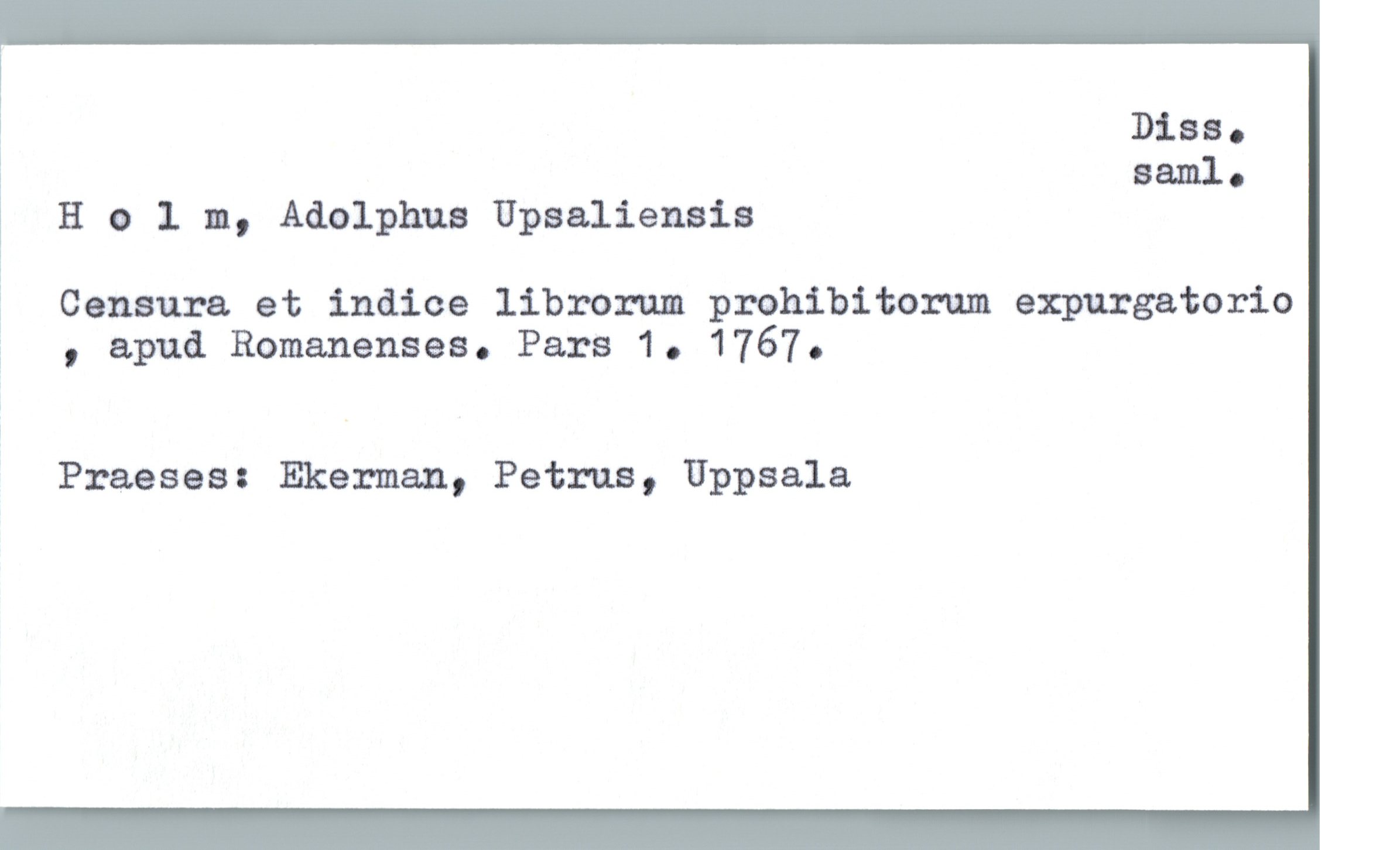  % Diss.
1 saml.
H 0 1 m, Adolphus Upalienais
!
; Censura et indice librorum prohibiturum expurgatorio
% , apud Romanensea. Pars 1. 1767.

Praeses: Ekerman, Petrus, Uppsala


