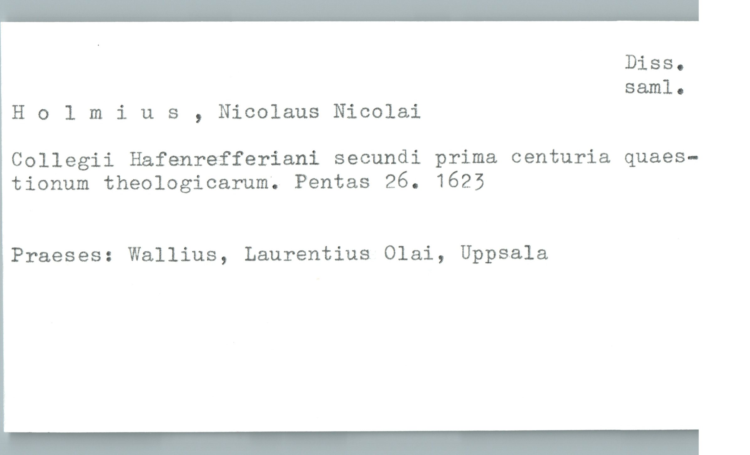  Diss.
saml-
H 0 1 mius , Nicolaus Nicolai
Collegii Hafenrefferiani secundi prima centuria quaes-
tionum theologicarum; Pentas 26. 1625
Praeses: Wallius, Laurentius Olai, Uppsala

