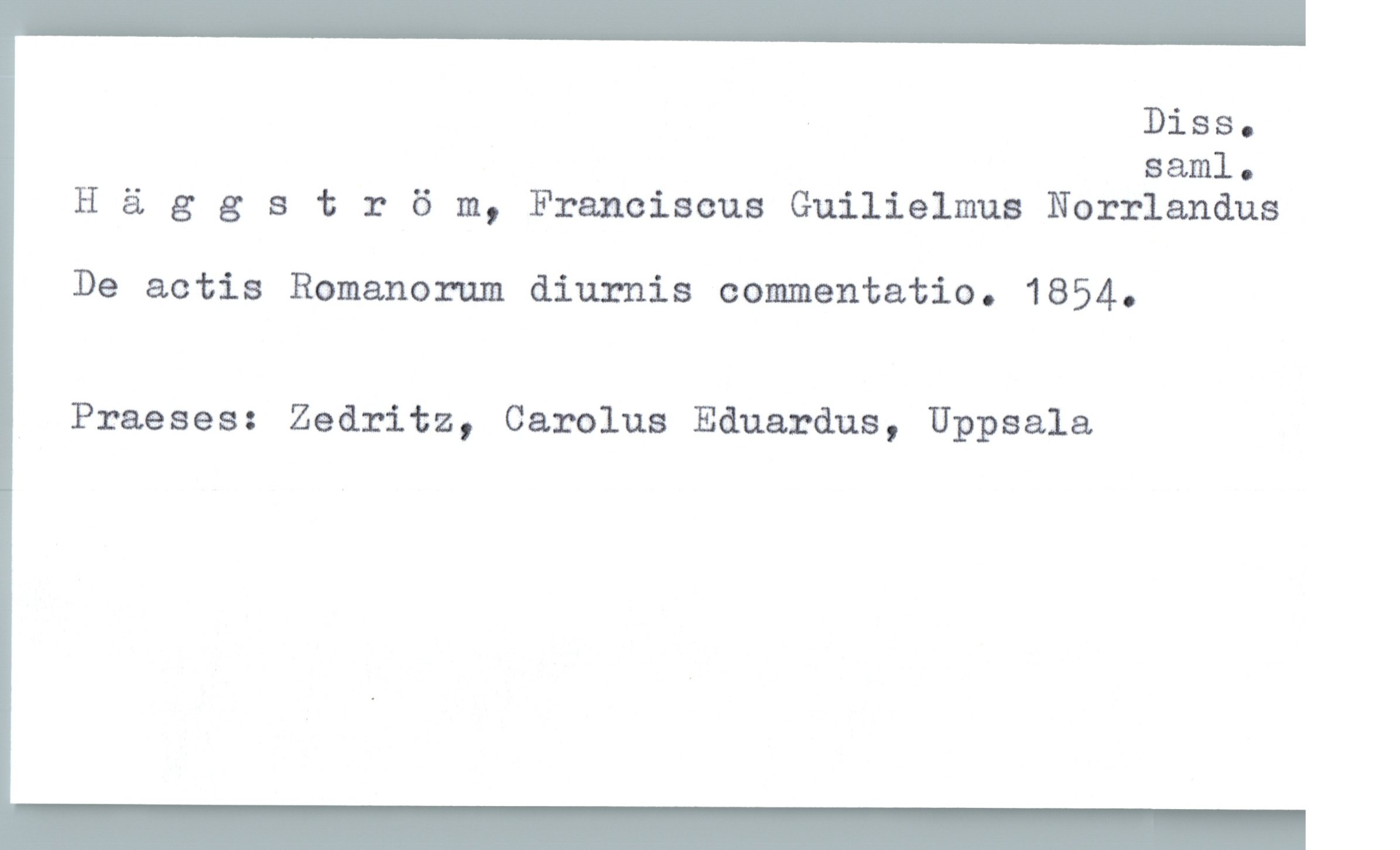  Diss.

saml.
H ä g 3 s t r 6 m, Franciscus Guilielmus Norrlandus
De actis Romanorum diurnis commentatio. 1854.
Praeses: Zedritz, Carolus Eduardus, Uppsala

