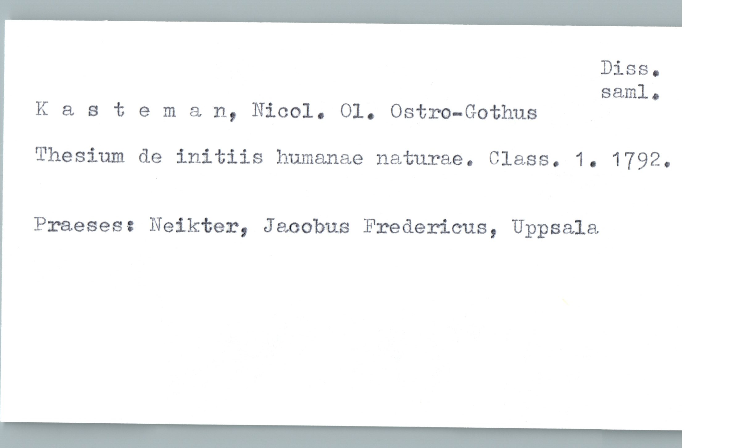  Diss.
saml.
Kasteman, Nicol. 01. Ostro-Gothus
Thesium de initiis humanae naturae. Class. 1. 1792.
Praeses: Neikter, Jacobus Fredeæicus, Uppsala

