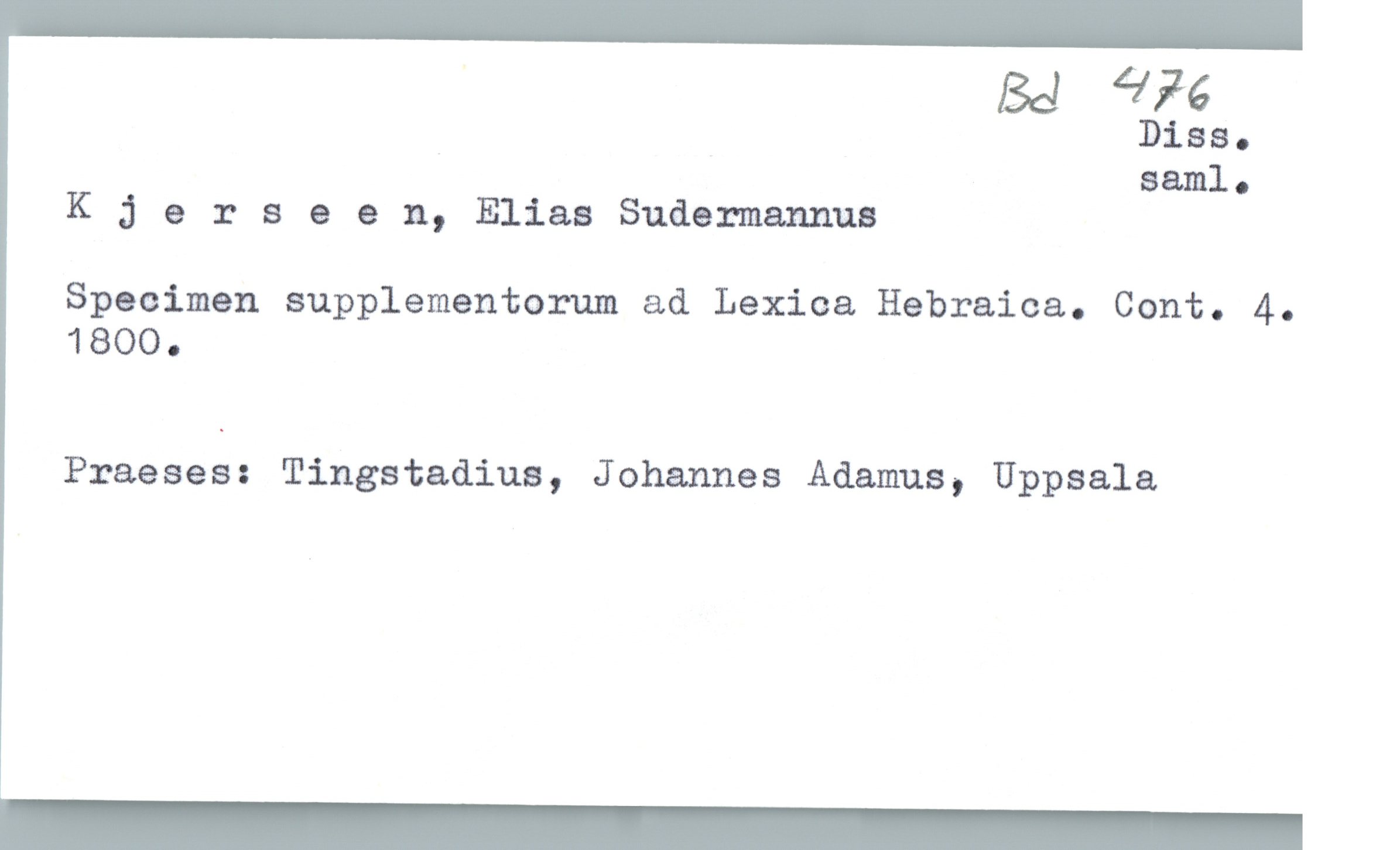  ' Ba Lin
Diss.
saml.
K ;) erseen, Elias Sudemannus
Specimen supplementorum ad Lexica Hebraica. Cont. 4.
1800.
Praeses: Tingstadius, J ohannes Adamus, Uppsala

