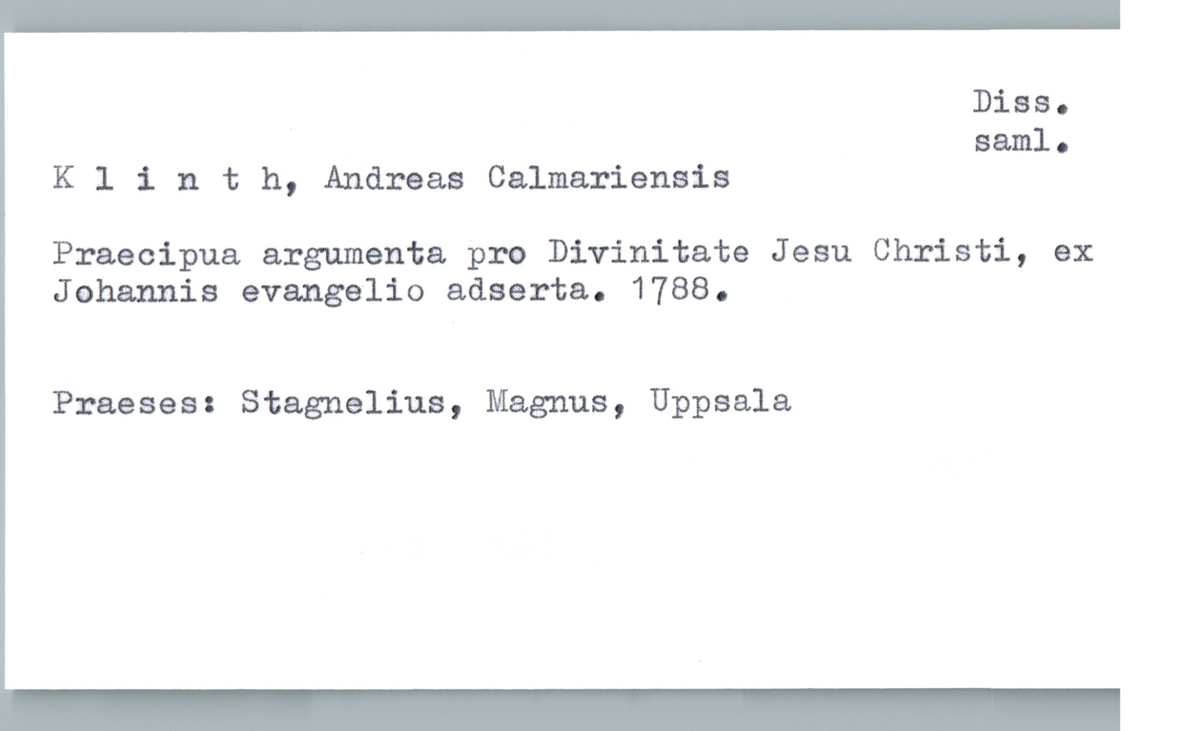  DiBSQ
saml.
Klinth, Andreas Calmariensis
Praecipua argumenta pro Divinitate Jesu Christi, ex
Johannis evangelio adserta. 1788.
Praeses: Stagnelius, Magnus, Uppsala

