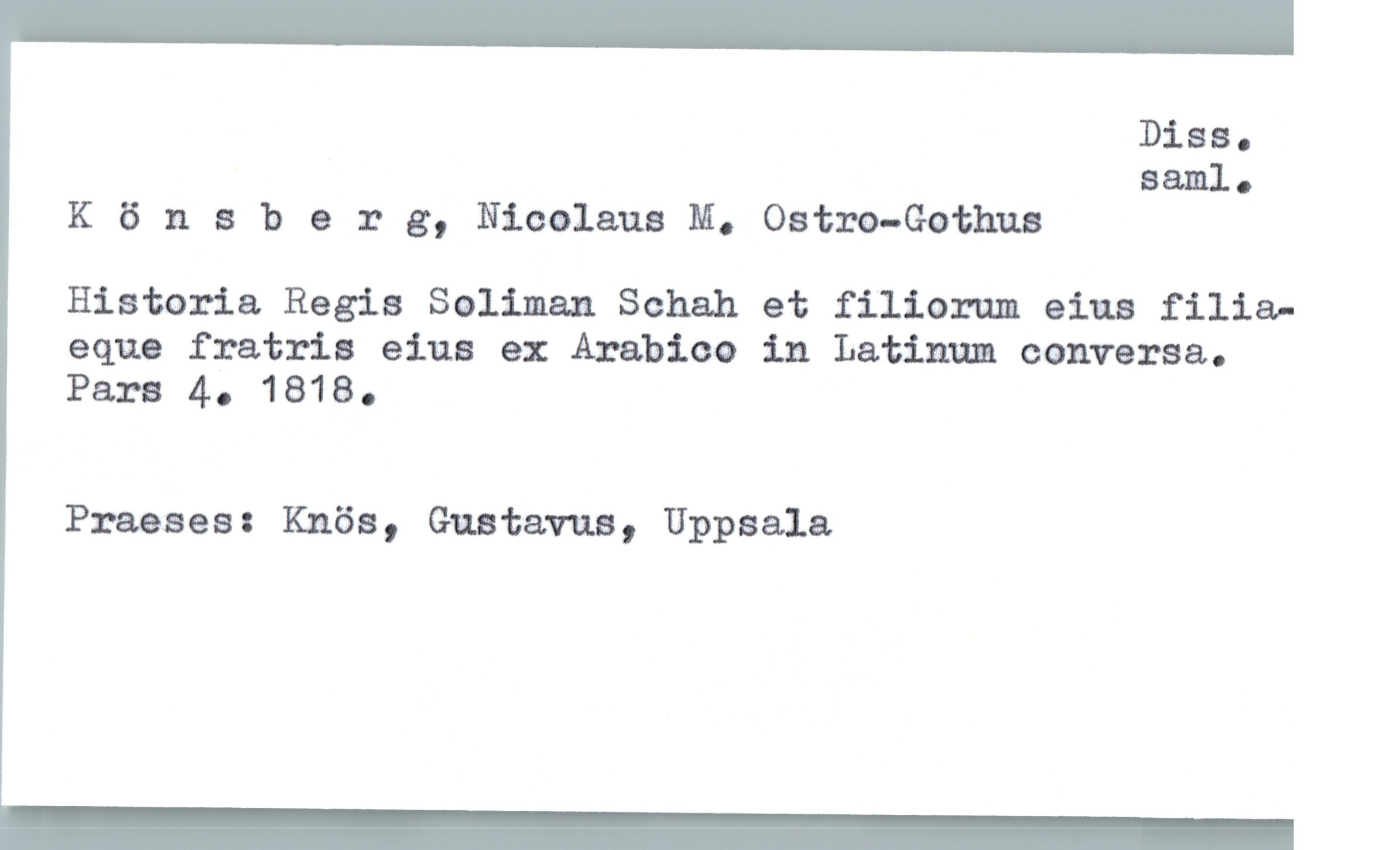  Diss.
saml.
K 6 n a b 9 r g, Nicolaus M. Ostm—Gothua
Historia Regia Salman Schalla et filiorum eius filia-
eque fratris eius ex Arabica in Latinum conversa,.
Para 4. 1818.
Praaaeu Knös, Gustavus, Uppsala

