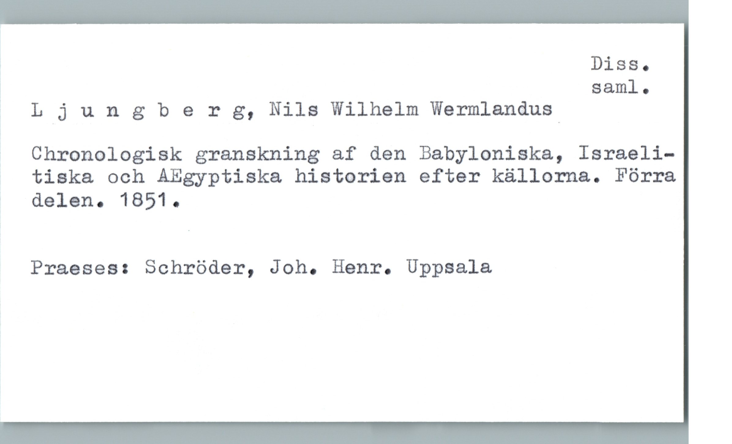  Diss.
! saml.
L j 1). n g b 9 r g, Nils Wilhelm Wermlandusd
; Chronologisk granskning af den Babyloniska, Israeli-
? tiska och AEgyptiska historien efter källorna. Förra
? delen. 18510

Praeses: Schröder, Joh. Henr. Uppsala

