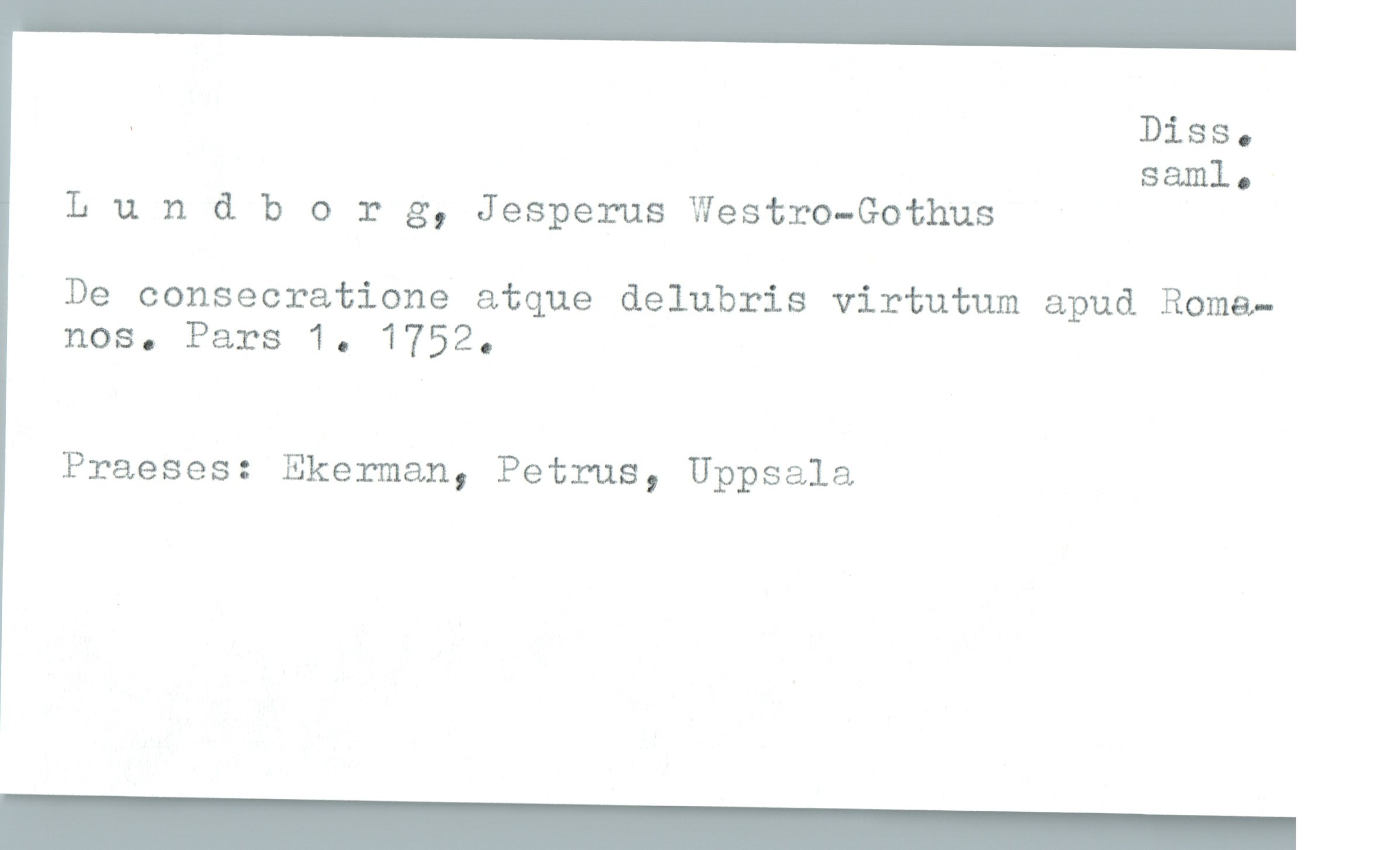  . Diss.
saml.
Lundborg, Jesperus Westro-Gothus
De consecratione atque delubris virtutum apud Roma—
nos. Pars 1. 1752.
Praeses: Ekerman, Petrus, Uppsala

