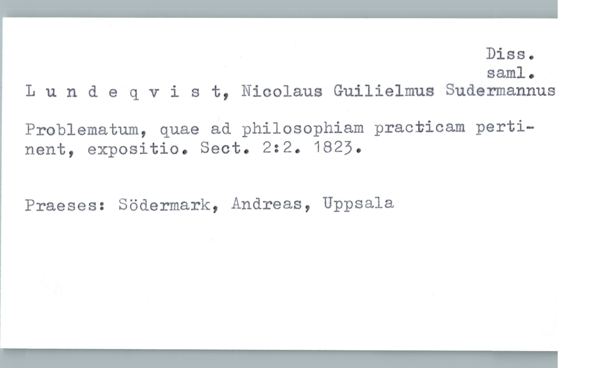  . Diss.
Sam.]. .
Lundeqvist, Nicolaus Guilielmus Sudermannus
Problematum, quae ad philosophiam practicam perti-
nent, expositio. Sect. 2:2. 1825.
Praeses: Södermark, Andreas, Uppsala

