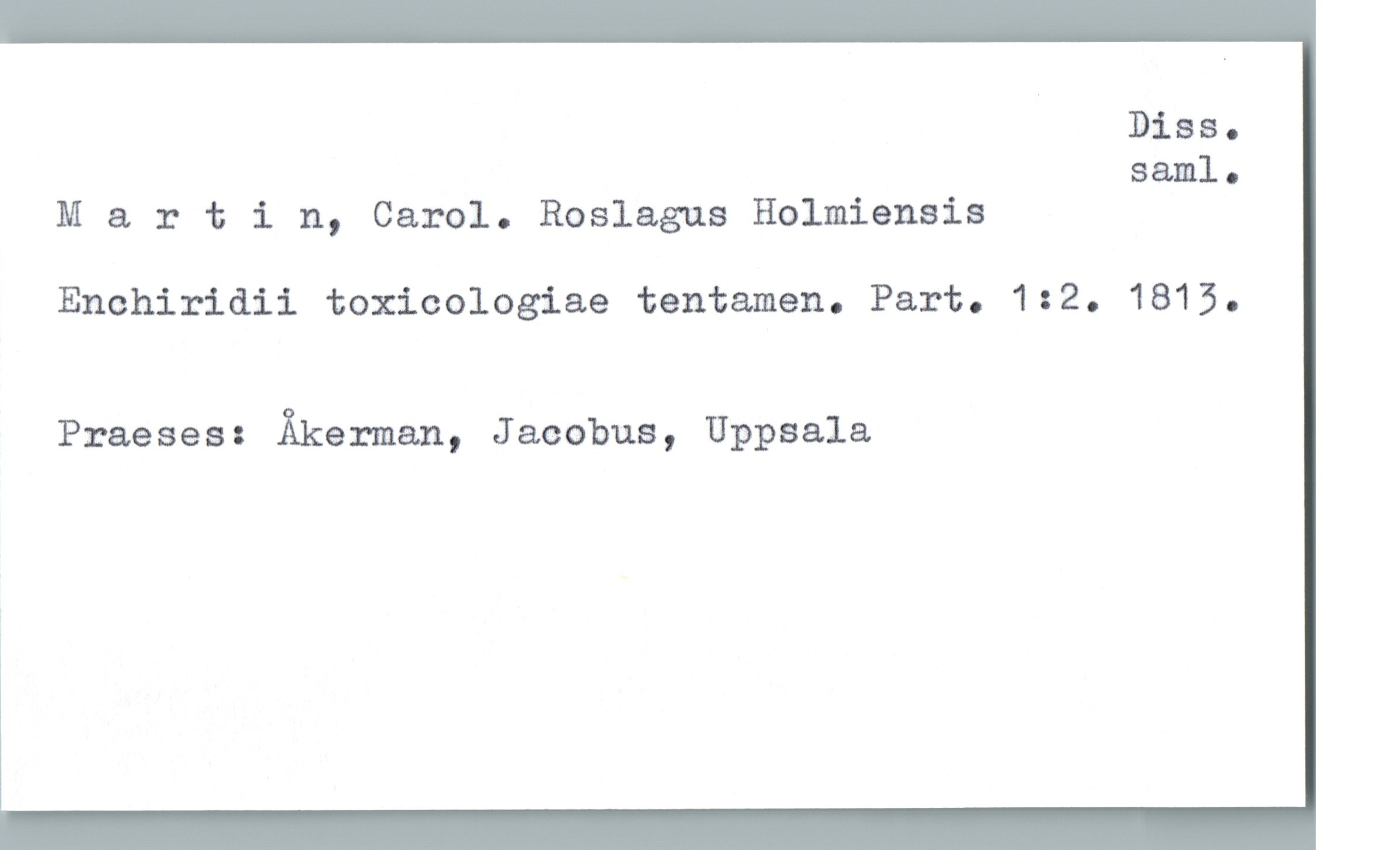  Diss.

saml.
M & rtin, Carol. Roslagus Holmiensis
Enchiridii toxicologiae tentamen. Part. 132. 1813.
Praeses: Åkerman, Jacobus, Uppsala

