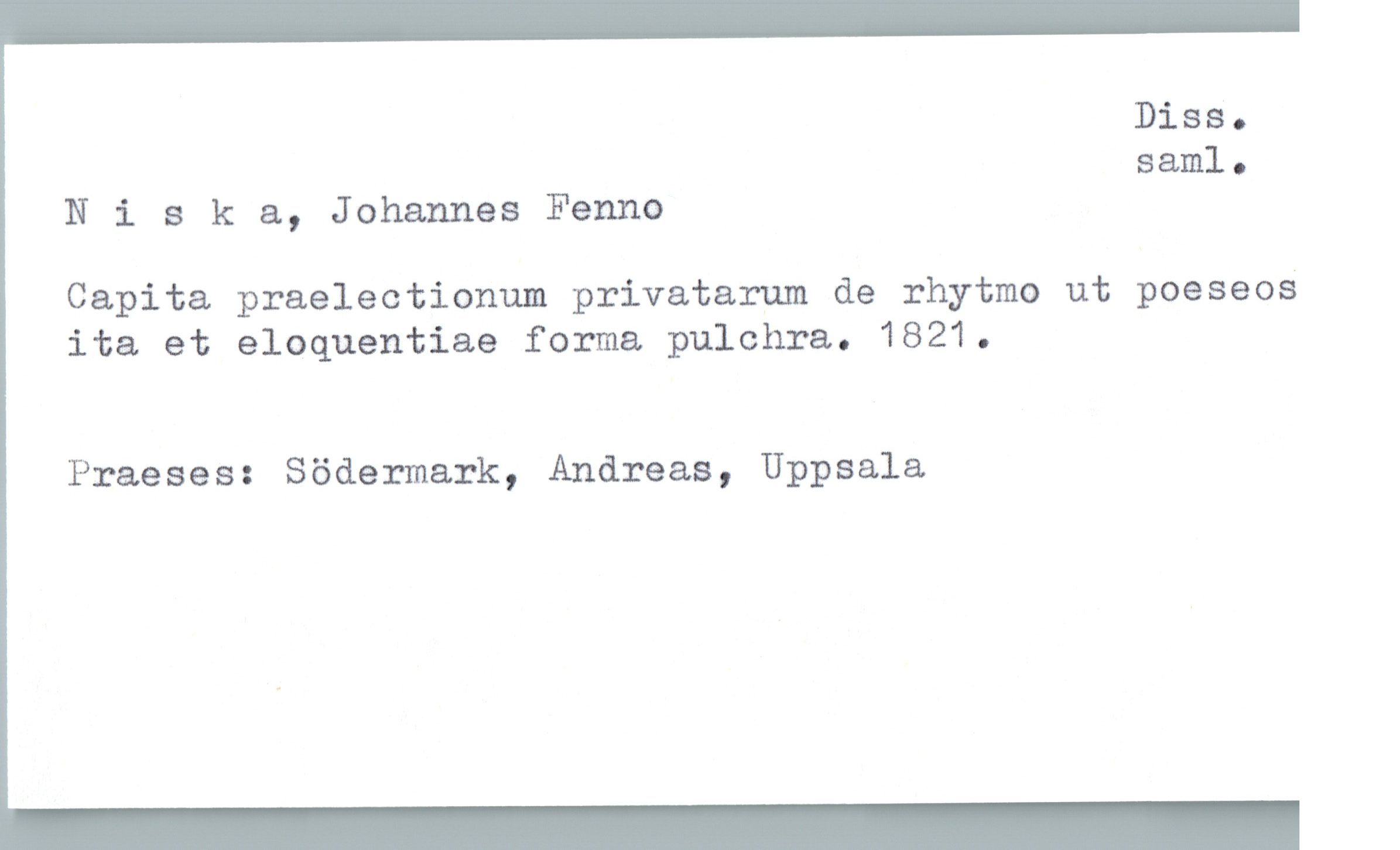  Diss.
saml.
Nisk &, Johannes Fenno
Capita praelectionum privatarum de rhytmo ut poeseos
ita et eloquentiae forma pulchra. 1821.
Praeses: Södermark, Andreas, Uppsala

