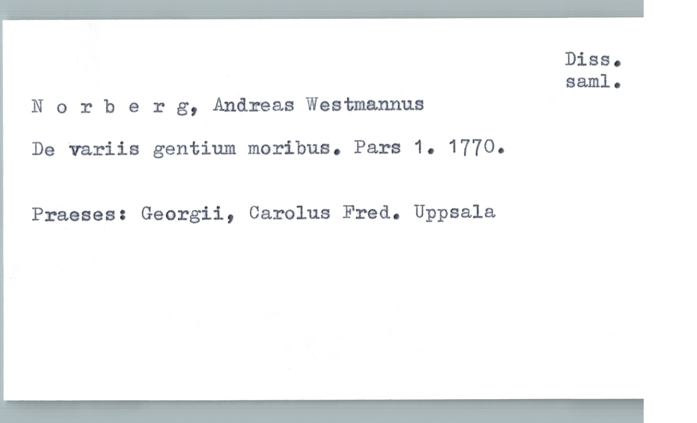  Diss.
saml-
Norberg, Andreas Waatmannua
De "variis gentium moribus. Para 1. 1770.
Praeses: Georgii, Carolus Fred. Uppsala

