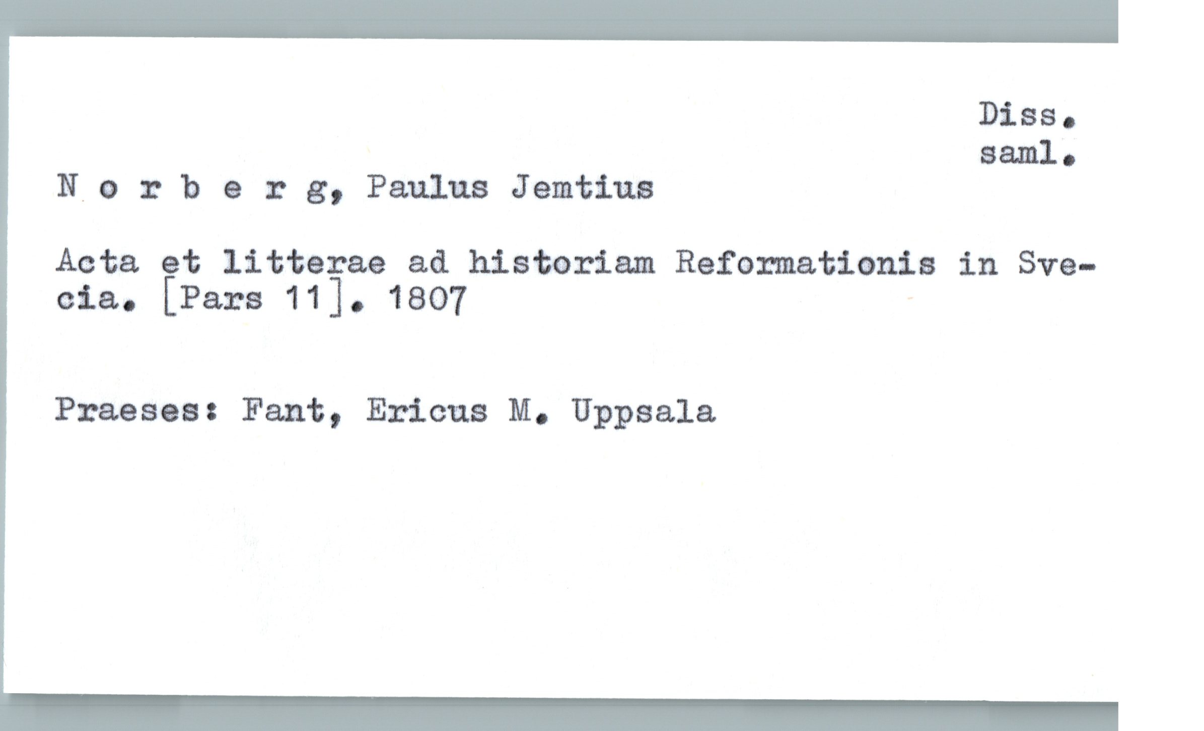  Diss.
Bam]. .
N,o 3 berg, Paulus Jemtiua
Acta et litterae ad histariam Reformationia in Sve-
eia. [Pars 11]. 1807 "
Praeses: Fant, Ericus M. Uppsala

