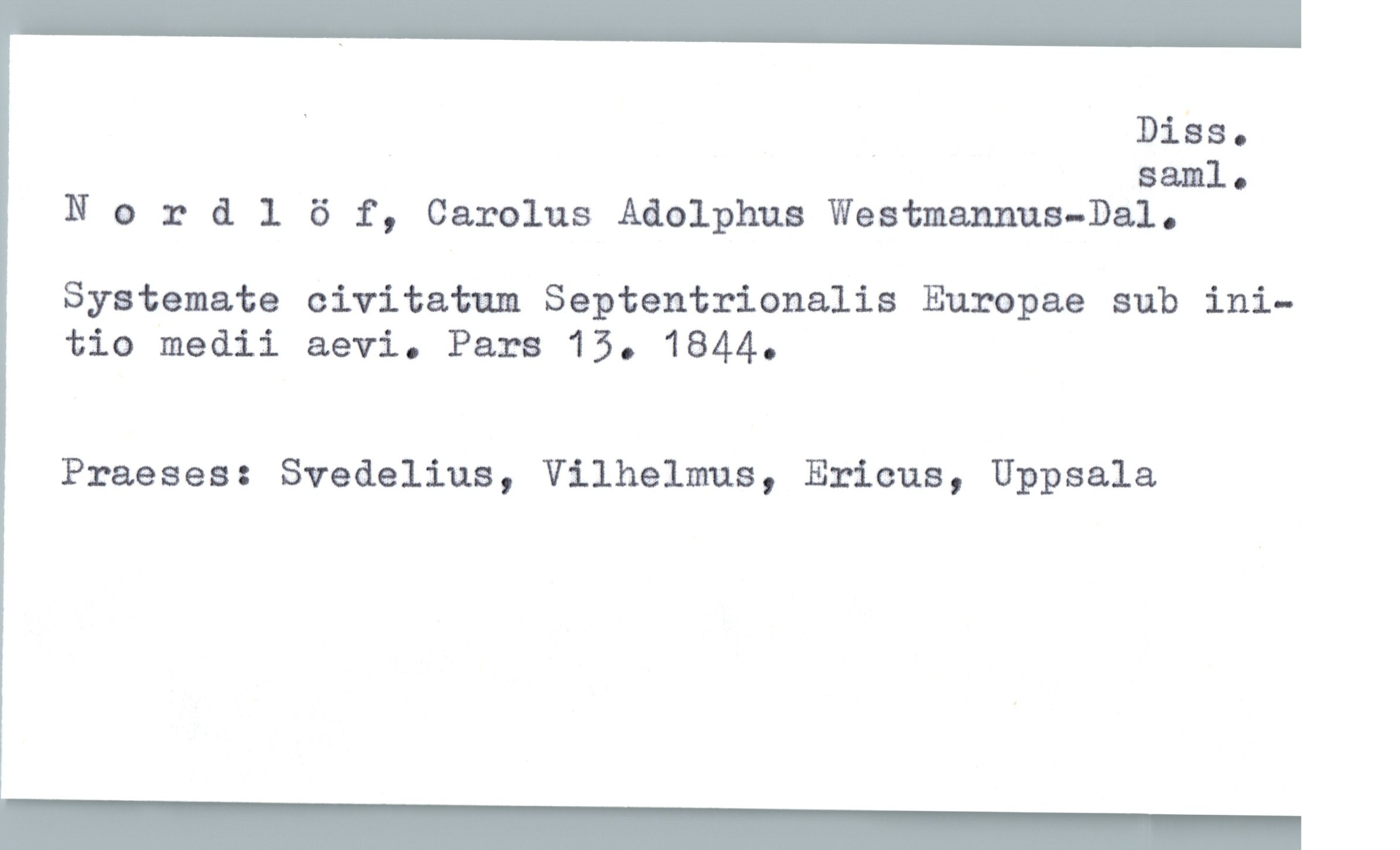  . _ DiSs.
saml.
Nordlöf, Carolus Adolphus Weatmannus—Dal.
Systemate civitatu Septentrionalis Europae sub ini—
tio medii aevi. Pars 15. 1844.
Praeses: Svedelius, Vilhelms, Ericus, Uppsala

