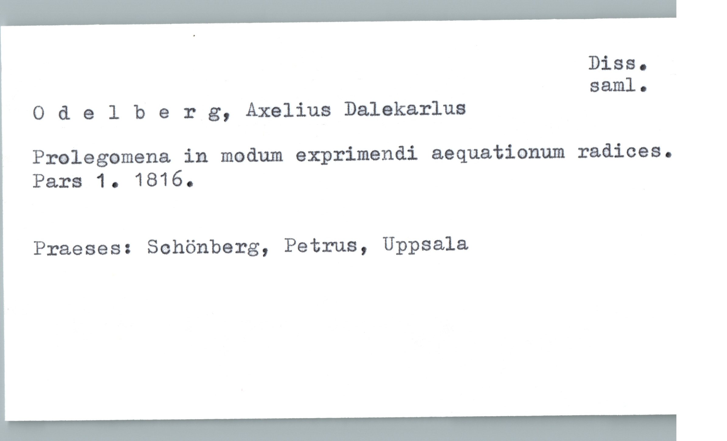  Diss.
saml.
Odelberg, Axelius Dalekarlua
Prolegomena in madum exprimendi aequationum radices.
Pars 1. 1816.
Praeses: Schönberg, Petrus, Uppsala

